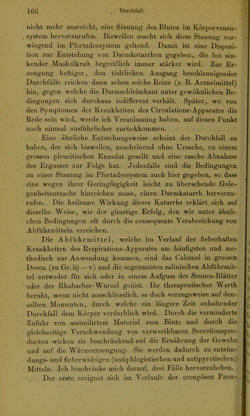 I nicht mehr ausreicht, eine Stauung des Blutes im Körpervenen- system hervorzurufen. Bisweilen macht sich diese Stauung vor- wiegend im Pfortadersystem geltend. Damit ist eine Disposi- tion zur Entstehung von Darmkatarrhen gegeben, die bei sin- kender Muskelkraft begreiflich immer stärker wird. Zur Er- zeugung heftiger, den tödtlichen Ausgang beschleunigender Durchfälle reichen dann schon solche Reize (z. B. Arzneimittel) hin, gegen welche die Darmschleimhaut unter gewöhnlichen Be- dingungen sich durchaus indifferent verhält. Später, wo von den Symptomen der Krankheiten des Circulations-Apparates die Rede sein wird, werde ich Veranlassung haben, auf diesen Punkt noch einmal ausführlicher zuriickkomraen. Eine ähnliche Entstehungsweise scheint der Durchfall zu haben, der sich bisweilen, anscheinend ohne Ursache, zu einem grossen pleuritischen Exsudat gesellt und eine rasche Abnahme des Ergusses zur Folge hat. Jedenfalls sind die Bedingungen zu einer Stauung im Pfortadersystem auch hier gegeben, so dass eine wegen ihrer Geringfügigkeit leicht zu übersehende Gele- genheitsursache hinreichen muss, einen Darmkatarrh hervorzu- rufen. Die heilsame Wirkung dieses Katarrhs erklärt sich auf dieselbe Weise, wie der günstige Erfolg, den wir unter ähnli- chen Bedingungen oft durch die consequente Verabreichung von Abführmitteln erreichen. Die Abführmittel, welche im Verlauf der fieberhaften Krankheiten des Respirations-Apparates am häufigsten und me- thodisch zur Anwendung kommen, sind das Calomel in grossen Dosen (zu Gr. iij —v) und die sogenannten salinischen Abführmit- tel entweder für sich oder in einem Aufguss der Sennes-Blätter oder der Rhabarber-Wurzel gelöst. Ihr therapeutischer Werth beruht, wenn nicht ausschliesslich, so doch vorzugsweise auf den- selben Momenten, durch welche ein längere Zeit anhaltender Durchfall dem Körper verderblich wird. Durch die verminderte Zufuhr von assimilirtem Material zum Blute und durch die gleichzeitige Verschwendung von verwerthbaren Secretionspro- ducten wirken sie beschränkend auf die Ernährung der Gewebe und auf die Wärmeerzeugung. Sie werden dadurch zu entziin- dungs-und fieberwidrigen (antiphlogistischen und antipyretischen) Mitteln. Ich beschränke mich darauf, drei Fälle hervorzuheben. Der erste ereignet sich im Verlaufe der croupösen Pneu-