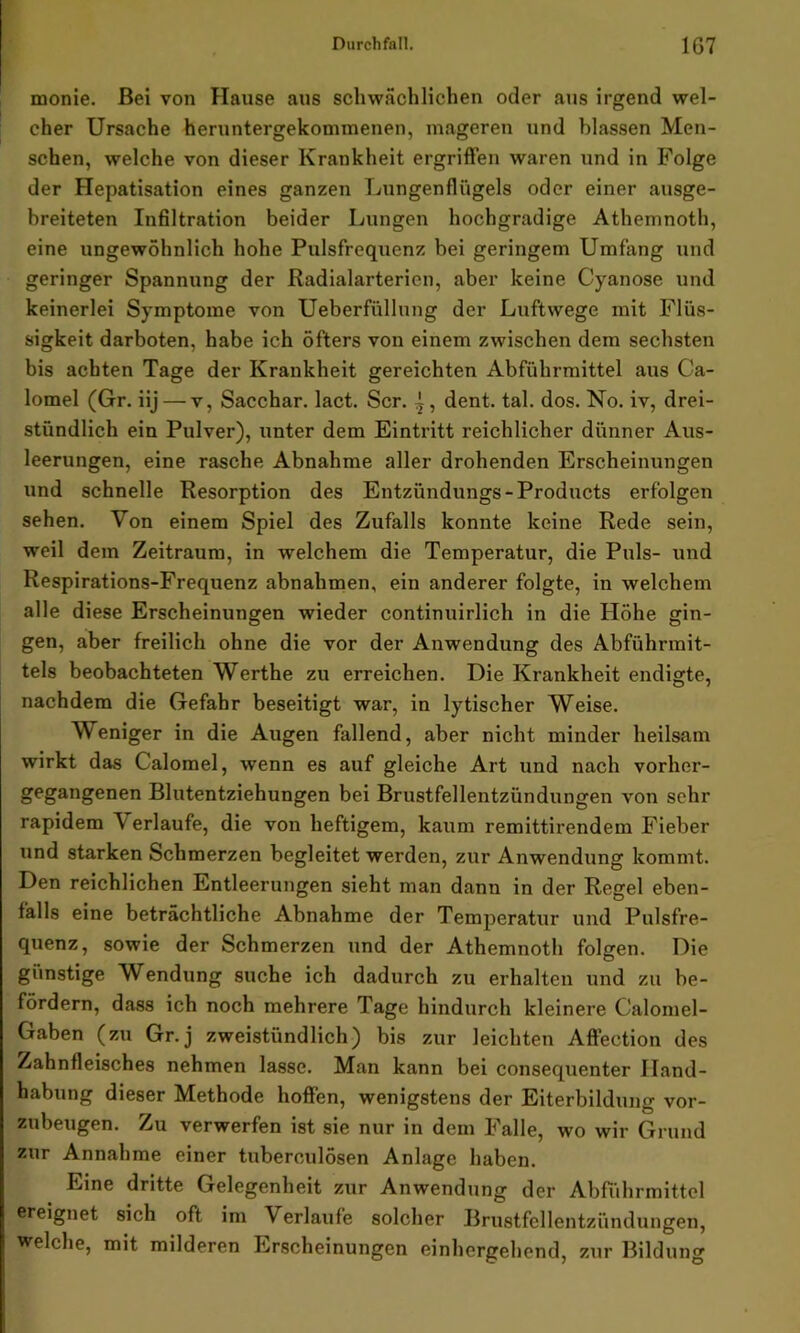 monie. Bei von Hause aus schwächlichen oder aus irgend wel- cher Ursache heruntergekommenen, mageren und blassen Men- schen, welche von dieser Krankheit ergriffen waren und in Folge der Hepatisation eines ganzen Lungenflügels oder einer ausge- breiteten Infiltration beider Lungen hochgradige Athemnoth, eine ungewöhnlich hohe Pulsfrequenz bei geringem Umfang und geringer Spannung der Radialarterien, aber keine Cyanose und keinerlei Symptome von Ueberfüllung der Luftwege mit Flüs- sigkeit darboten, habe ich öfters von einem zwischen dem sechsten bis achten Tage der Krankheit gereichten Abführmittel aus Ca- lomel (Gr. iij — v, Sacchar. lact. Scr. - , dent. tal. dos. No. iv, drei- stündlich ein Pulver), unter dem Eintritt reichlicher dünner Aus- leerungen, eine rasche Abnahme aller drohenden Erscheinungen und schnelle Resorption des Entzündungs- Products erfolgen sehen. Von einem Spiel des Zufalls konnte keine Rede sein, weil dem Zeitraum, in wrelchem die Temperatur, die Puls- und Respirations-Frequenz abnahmen, ein anderer folgte, in welchem alle diese Erscheinungen wieder continuirlich in die Höhe gin- gen, aber freilich ohne die vor der Anwendung des Abführmit- tels beobachteten Werthe zu erreichen. Die Krankheit endigte, nachdem die Gefahr beseitigt war, in lytischer Weise. Weniger in die Augen fallend, aber nicht minder heilsam wirkt das Calomel, wenn es auf gleiche Art und nach vorher- gegangenen Blutentziehungen bei Brustfellentzündungen von sehr rapidem V erlaufe, die von heftigem, kaum remittirendem Fieber und starken Schmerzen begleitet werden, zur Anwendung kommt. Den reichlichen Entleerungen sieht man dann in der Regel eben- falls eine beträchtliche Abnahme der Temperatur und Pulsfre- quenz, sowie der Schmerzen und der Athemnoth folgen. Die günstige Wendung suche ich dadurch zu erhalten und zu be- fördern, dass ich noch mehrere Tage hindurch kleinere Calomel- Gaben (zu Gr.j zweistündlich) bis zur leichten Affection des Zahnfleisches nehmen lasse. Man kann bei consequenter Hand- habung dieser Methode hoffen, wenigstens der Eiterbildung vor- zubeugen. Zu verwerfen ist sie nur in dem Falle, wo wir Grund zur Annahme einer tuberculösen Anlage haben. Eine dritte Gelegenheit zur Anwendung der Abführmittel ereignet sich oft im Verlaufe solcher Brustfellentzündungen, welche, mit milderen Erscheinungen einhergehend, zur Bildung