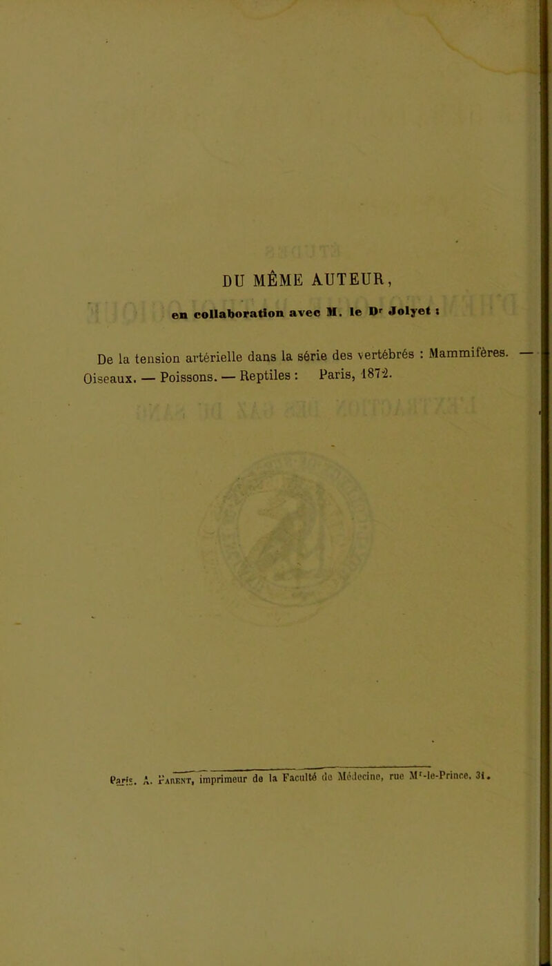 DU MÊME AUTEUR, en collaboration avec M. le Dr Jolyet : De la tension artérielle dans la série des vertébrés : Mammifères. Oiseaux. — Poissons. — Reptiles : Paris, 187:2. Paris. A. Panent, imprimeur de la Faculté de Médecine, rue M'-le-Prince. 31.