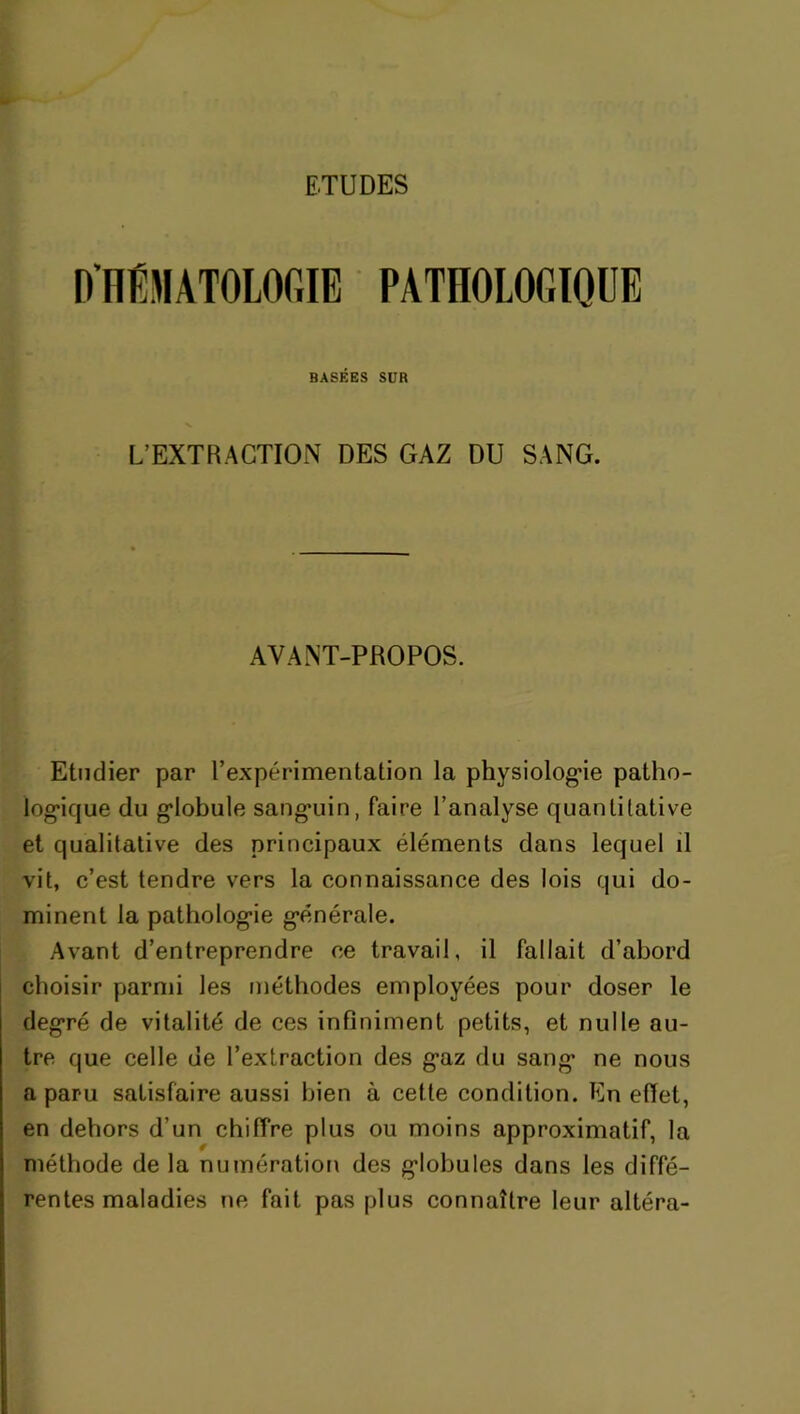 ETUDES D'HEMATOLOGIE PATHOLOGIQUE BASÉES SUR L’EXTRACTION DES GAZ DU SANG. AYANT-PROPOS. Etudier par l’expérimentation la physiologie patho- logique du giobule sangmin, faire l’analyse quantitative et qualitative des principaux éléments dans lequel il vit, c’est tendre vers la connaissance des lois qui do- minent la pathologie générale. Avant d’entreprendre ce travail, il fallait d’abord choisir parmi les méthodes employées pour doser le degré de vitalité de ces infiniment petits, et nulle au- tre que celle de l’extraction des g*az du sang* ne nous a paru satisfaire aussi bien à cette condition. En effet, en dehors d’un chiffre plus ou moins approximatif, la méthode de la numération des giobules dans les diffé- rentes maladies ne fait pas plus connaître leur altéra-