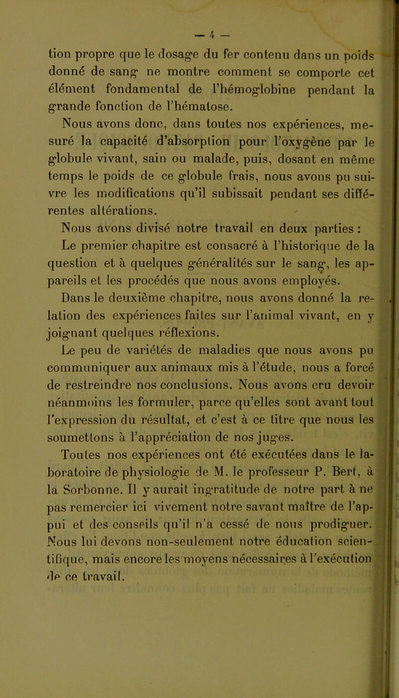 tion propre que le dosage du fer contenu dans un poids ■ donné de sang ne montre comment se comporte cet élément fondamental de l’hémoglobine pendant la grande fonction de l’hématose. Nous avons donc, dans toutes nos expériences, me- suré la capacité d’absorplion pour l’oxygène par le globule vivant, sain ou malade, puis, dosant en même temps le poids de ce globule frais, nous avons pu sui- vre les modifications qu’il subissait pendant ses diffé- rentes altérations. Nous avons divisé notre travail en deux parties : Le premier chapitre est consacré à l’historique de la question et à quelques généralités sur le san»*, les ap- pareils et les procédés que nous avons employés. Dans le deuxième chapitre, nous avons donné la re- lation des expériences faites sur l’animal vivant, en y joignant quelques réflexions. Le peu de variétés de maladies que nous avons pu communiquer aux animaux mis à l’étude, nous a forcé de restreindre nos conclusions. Nous avons cru devoir néanmoins les formuler, parce qu’elles sont avant tout l’expression du résultat, et c’est à ce litre que nous les soumettons à l’appréciation de nos juges. Toutes nos expériences ont été exécutées dans le la- boratoire de physiologie de M. le professeur P. Bert, à la Sorbonne. Il y aurait ingratitude de notre part à ne pas remercier ici vivement notre savant maître de l’ap- pui et des conseils qu’il n’a cessé de nous prodiguer. Nous lui devons non-seulement notre éducation scien- tifique, mais encore les moyens nécessaires à l’exécution de ce travail. î t!