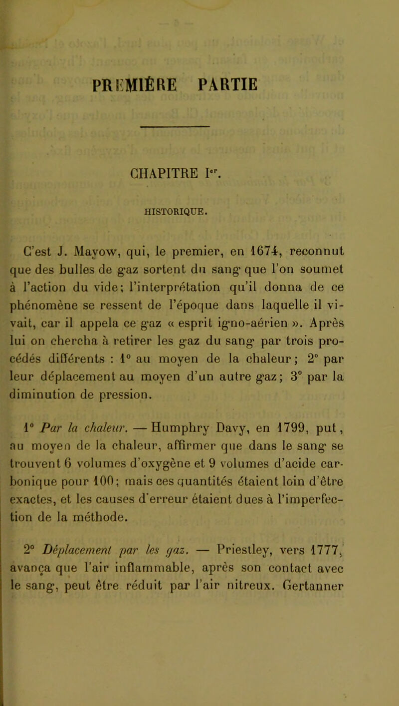 PREMIÈRE PARTIE CHAPITRE Pr. HISTORIQUE. C’est J. Mayow, qui, le premier, en 1674, reconnut que des bulles de g*az sortent du sang' que l’on soumet à l’action du vide; l’interprétation qu’il donna de ce phénomène se ressent de l’époque dans laquelle il vi- vait, car il appela ce g’az « esprit igmo-aérien ». Après lui on chercha à retirer les g*az du sang* par trois pro- cédés différents : 1° au moyen de la chaleur; 2° par leur déplacement au moyen d’un autre g’az; 3° par la diminution de pression. 1° Par la chaleur. —Humphry Davy, en 1799, put, nu moyen de la chaleur, affirmer que dans le sang* se trouvent 6 volumes d’oxygène et 9 volumes d’acide car- bonique pour 100; mais ces quantités étaient loin d’être exactes, et les causes d'erreur étaient dues à l’imperfec- tion de la méthode. 2° Déplacement par les fjaz. — Priestley, vers 1777, avança que l’air inflammable, après son contact avec le sang*, peut être réduit par l’air nitreux. Gertanner