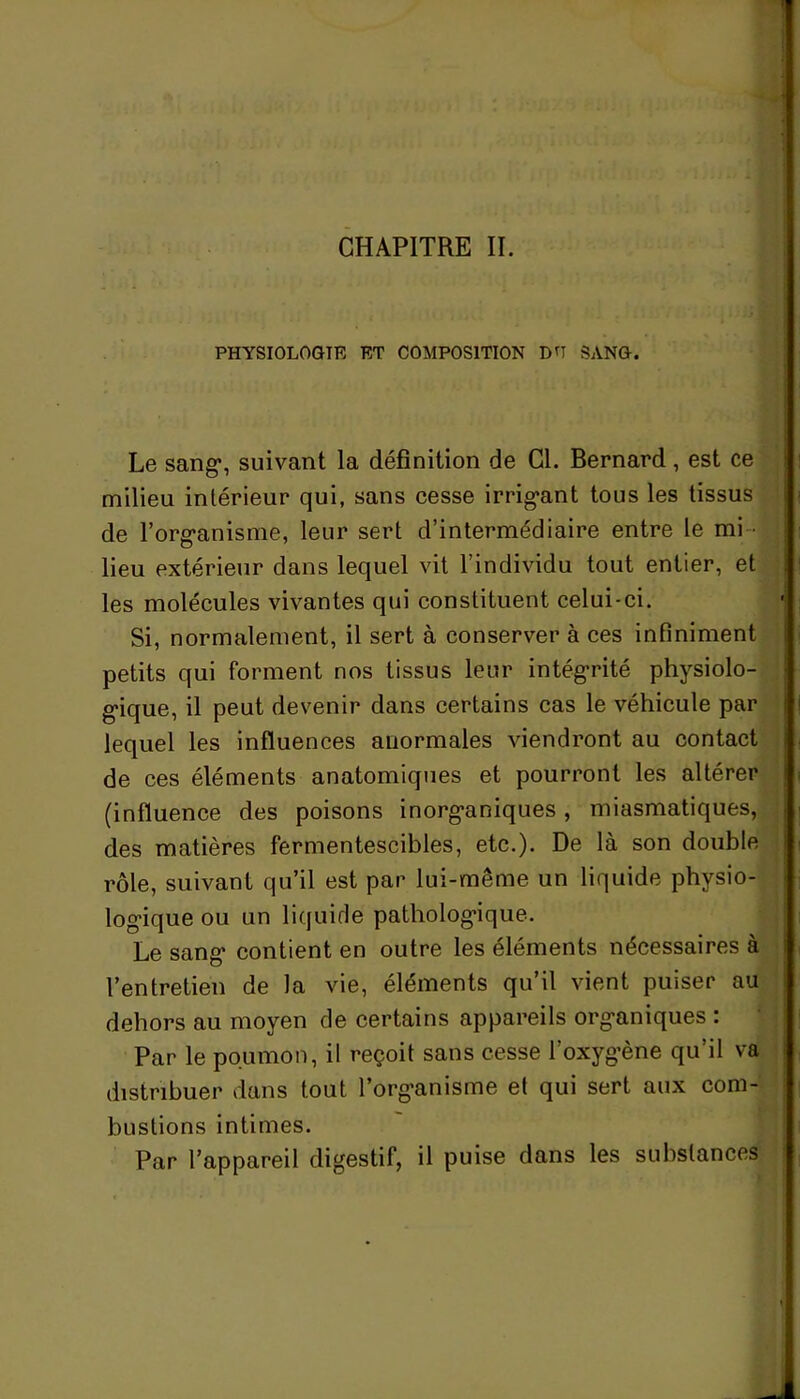 CHAPITRE II. PHYSIOLOGIE ET COMPOSITION DH SANG. Le sang*, suivant la définition de Cl. Bernard, est ce milieu intérieur qui, sans cesse irrig*ant tous les tissus de l’org*anisine, leur sert d’intermédiaire entre le mi - lieu extérieur dans lequel vit l’individu tout entier, et les molécules vivantes qui constituent celui-ci. Si, normalement, il sert à conserver à ces infiniment petits qui forment nos tissus leur intégrité physiolo- gique, il peut devenir dans certains cas le véhicule par lequel les influences auormales viendront au contact de ces éléments anatomiques et pourront les altérer (influence des poisons inorg*aniques, miasmatiques, des matières fermentescibles, etc.). De là son double rôle, suivant qu’il est par lui-même un liquide physio- logique ou un liquide pathologique. Le sang* contient en outre les éléments nécessaires à l’entretien de la vie, éléments qu’il vient puiser au dehors au moyen de certains appareils organiques : Par le poumon, il reçoit sans cesse l’oxygène qu’il va distribuer dans tout l’organisme el qui sert aux com- bustions intimes. Par l’appareil digestif, il puise dans les substances