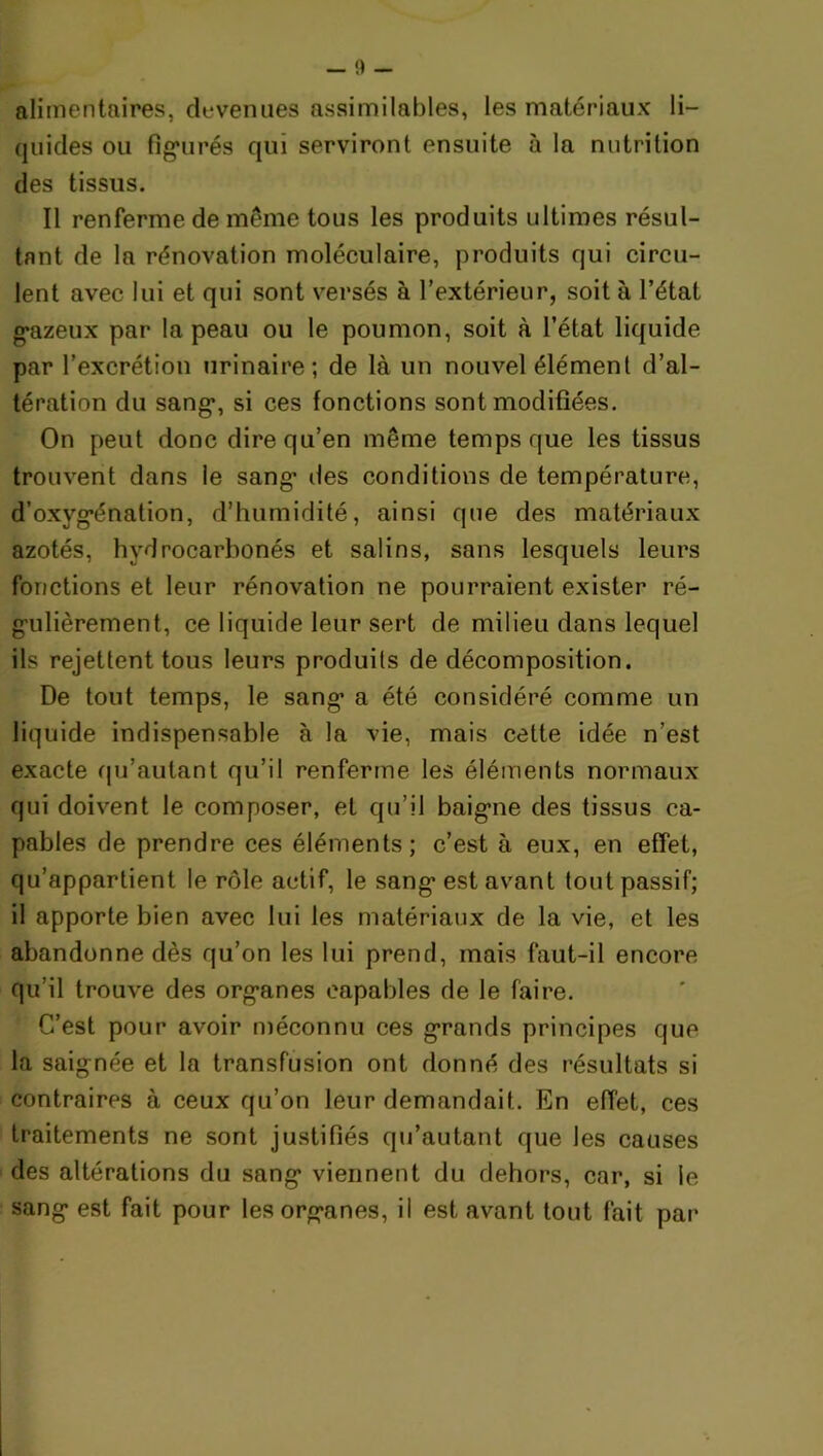 alimentaires, devenues assimilables, les matériaux li- quides ou figurés qui serviront ensuite à la nutrition des tissus. Il renferme de même tous les produits ultimes résul- tant de la rénovation moléculaire, produits qui circu- lent avec lui et qui sont versés à l’extérieur, soit à l’état gazeux par la peau ou le poumon, soit à l’état liquide par l’excrétion urinaire; de là un nouvel élément d’al- tération du sang, si ces fonctions sont modifiées. On peut donc dire qu’en même temps que les tissus trouvent dans le sang des conditions de température, d’oxygénation, d’humidité, ainsi que des matériaux azotés, hydrocarbonés et salins, sans lesquels leurs fonctions et leur rénovation ne pourraient exister ré- gulièrement, ce liquide leur sert de milieu dans lequel ils rejettent tous leurs produits de décomposition. De tout temps, le sang a été considéré comme un liquide indispensable à la vie, mais cette idée n’est exacte qu’autant qu’il renferme les éléments normaux qui doivent le composer, et qu’il baigne des tissus ca- pables de prendre ces éléments; c’est à eux, en effet, qu’appartient le rôle actif, le sang est avant tout passif; il apporte bien avec lui les matériaux de la vie, et les abandonne dès qu’on les lui prend, mais faut-il encore qu’il trouve des organes capables de le faire. C’est pour avoir méconnu ces grands principes que la saignée et la transfusion ont donné des résultats si contraires à ceux qu’on leur demandait. En effet, ces traitements ne sont justifiés qu’autant que les causes des altérations du sang viennent du dehors, car, si le sang est fait pour les organes, il est avant tout fait par