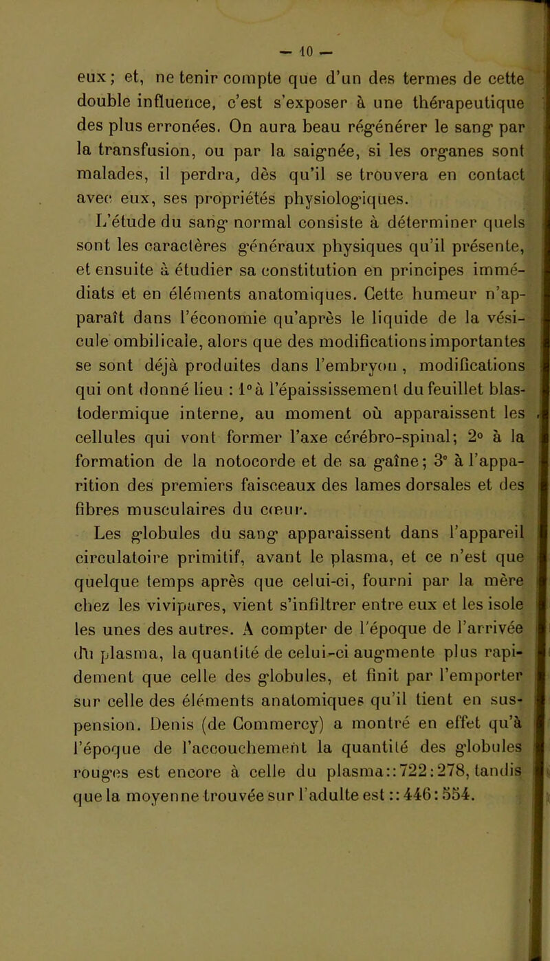 eux; et, ne tenir compte que d’un des termes de cette double influence, c’est s’exposer à une thérapeutique des plus erronées. On aura beau régénérer le sang par la transfusion, ou par la saignée, si les organes sont malades, il perdra, dès qu’il se trouvera en contact avec eux, ses propriétés physiologiques. L’étude du sang normal consiste à déterminer quels sont les caractères généraux physiques qu’il présente, et ensuite à étudier sa constitution en principes immé- diats et en éléments anatomiques. Cette humeur n’ap- paraît dans l’économie qu’après le liquide de la vési- cule ombilicale, alors que des modifications importantes se sont déjà produites dans l’embryon , modifications qui ont donné lieu : l°à l’épaississement du feuillet blas- todermique interne, au moment où apparaissent les cellules qui vont former l’axe cérébro-spinal; 2° à la formation de la notocorde et de sa gaîne; 3° à l’appa- rition des premiers faisceaux des lames dorsales et des fibres musculaires du cœur. Les globules du sang apparaissent dans l’appareil circulatoire primitif, avant le plasma, et ce n’est que quelque temps après que celui-ci, fourni par la mère chez les vivipares, vient s’infiltrer entre eux et les isole les unes des autres. A compter de l'époque de l’arrivée dli plasma, la quantité de celui-ci augmente plus rapi- dement que celle des globules, et finit par l’emporter sur celle des éléments anatomiques qu’il tient en sus- pension. Denis (de Commercy) a montré en effet qu’à l’époque de l’accouchement la quantité des globules rouges est encore à celle du plasma::722:278, tandis que la moyenne trouvée sur l'adulte est :: 446:554.