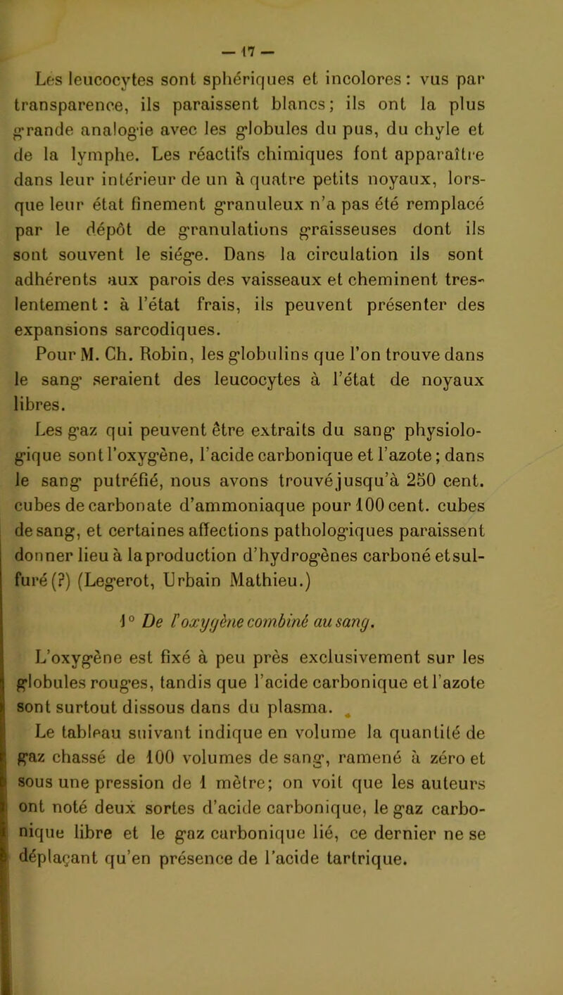 Les leucocytes sont sphériques et incolores: vus par transparence, ils paraissent blancs; ils ont la plus grande analogie avec les globules du pus, du chyle et de la lymphe. Les réactifs chimiques font apparaître dans leur intérieur de un à quatre petits noyaux, lors- que leur état finement granuleux n’a pas été remplacé par le dépôt de granulations graisseuses dont ils sont souvent le siège. Dans la circulation ils sont adhérents aux parois des vaisseaux et cheminent très- lentement : à l’état frais, ils peuvent présenter des expansions sarcodiques. Pour M. Ch. Robin, les globulins que l’on trouve dans le sang seraient des leucocytes à l’état de noyaux libres. Les gaz qui peuvent être extraits du sang physiolo- gique sont l’oxygène, l’acide carbonique et l’azote ; dans le sang putréfié, nous avons trouvéjusqu’à 250 cent, cubes de carbonate d’ammoniaque pour 100 cent, cubes de sang, et certaines affections pathologiques paraissent donner lieu à laproduction d’hydrogènes carboné etsul- furé(?) (Legerot, Urbain Mathieu.) 10 De l'oxygène combiné au sang. L’oxygène est fixé à peu près exclusivement sur les globules roug’es, tandis que l’acide carbonique et l’azote sont surtout dissous dans du plasma. Le tableau suivant indique en volume la quantité de gaz chassé de 100 volumes de sang, ramené à zéro et sous une pression de 1 mètre; on voit que les auteurs ont noté deux sortes d’acide carbonique, le gaz carbo- nique libre et le gaz carbonique lié, ce dernier ne se déplaçant qu’en présence de l’acide tartrique.