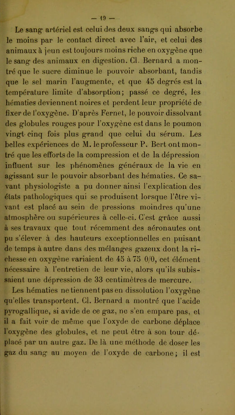 - *9 — Le sang1 artériel est celui des deux sangs qui absorbe le moins par le contact direct avec l’air, et celui des animaux à jeun est toujours moins riche en oxygène que le sang des animaux en digestion. Cl. Bernard a mon- tré que le sucre diminue le pouvoir absorbant, tandis que le sel marin l’augmente, et que 45 degrés est la température limite d’absorption; passé ce degré, les hématies deviennent noires et perdent leur propriété de fixer de l’oxygène. D'après Fernet, le pouvoir dissolvant des globules rouges pour l’oxygène est dans le poumon vingt cinq fois plus grand que celui du sérum. Les belles expériences de M. le professeur P. Bert ont mon- tré que les efforts de la compression et de la dépression influent sur les phénomènes généraux de la vie en agissant sur le pouvoir absorbant des hématies. Ce sa- vant physiologiste a pu donner ainsi l’explication des états pathologiques qui se produisent lorsque l’être vi- vant est placé au sein de pressions moindres qu’une atmosphère ou supérieures à celle-ci. C’est grâce aussi à ses travaux que tout récemment des aéronaules ont pu s’élever à des hauteurs exceptionnelles en puisant de temps à autre dans des mélanges gazeux dont la ri- chesse en oxygène variaient de 45 à 75 0/0, cet élément nécessaire à l’entretien de leur vie, alors qu’ils subis- saient une dépression de 33 centimètres de mercure. Les hématies ne tiennent pas en dissolution l’oxygène qu’elles transportent. Cl. Bernard a montré que l’acide pyrogallique, si avide de ce gaz, ne s’en empare pas, et il a fait voir de même que l’oxyde de carbone déplace l’oxygène des globules, et ne peut être à son tour dé- placé par un autre gaz. De là une méthode de doser les gaz du sang au moyen de l’oxyde de carbone; il est