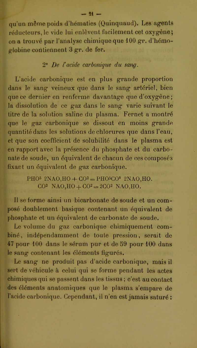 qu’un même poids d’hématies (Quinquaud). Les agents réducteurs,le vide lui enlèvent facilement cet oxygène; on a trouvé par l’analyse chimique que 100 gr. d’hémo- globine contiennent 3 gr. de fer. 2® De l'acide carbonique du sang. L’acide carbonique est en plus grande proportion dans le sang veineux que dans le sang artériel, bien que ce dernier en renferme davantage que d’oxygène; la dissolution de ce gaz dans le sang varie suivant le titre de la solution saline du plasma. Fernet a montré que le gaz carbonique se dissout en moins grande quantité dans les solutions de chlorures que dans l’eau, et que son coefficient de solubilité dans le plasma est en rapport avec la présence du phosphate et du carbo- nate de soude, un équivalent de chacun de ces composés fixant un équivalent de gaz carbonique. PHO5 2NAO,HO 4- GO2 = PH05C02 2NAO,HO. CO2 NAO,HO -f- CO22C02 NAO,HO. Il se forme ainsi un bicarbonate de soude et un com- posé doublement basique contenant un équivalent de phosphate et un équivalent de carbonate de soude. Le volume du gaz carbonique chimiquement com- biné, indépendamment de toute pression, serait de 47 pour 100 dans le sérum pur et de 59 pour 100 dans le sang contenant les éléments figurés. Le sang ne produit pas d’acide carbonique, mais il sert de véhicule à celui qui se forme pendant les actes chimiques qui se passent dans les tissus ; c’est au contact des éléments anatomiques que le plasma s’empare de l’acide carbonique. Cependant, il n’en est jamais saturé :