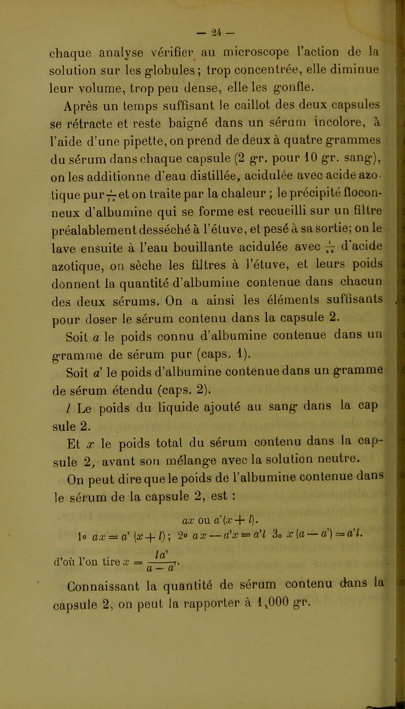 chaque analyse vérifier au microscope l’action de la solution sur les globules; trop concentrée, elle diminue leur volume, trop peu dense, elle les gonfle. Après un temps suffisant le caillot des deux capsules se rétracte et reste baigné dans un sérum incolore, à l’aide d’une pipette, on prend de deux à quatre grammes du sérum dans chaque capsule (2 gr. pour 10 gr. sang), on les additionne d’eau distillée, acidulée avec acide azo- tique pur—et on traite par la chaleur ; le précipité flocon- neux d’albumine qui se forme est recueilli sur un filtre préalablement desséché à l’étuve, et pesé à sa sortie; on le lave ensuite à l’eau bouillante acidulée avec 7^ d acide azotique, on sèche les filtres à l’étuve, et leurs poids donnent la quantité d’albumine contenue dans chacun des deux sérums. On a ainsi les éléments suffisants pour doser le sérum contenu dans la capsule 2. Soit a le poids connu d’albumine contenue dans un gramme de sérum pur (caps. 1). Soit a le poids d’albumine contenue dans un gramme de sérum étendu (caps. 2). I Le poids du liquide ajouté au sang dans la cap suie 2. Et x le poids total du sérum contenu dans la cap- sule 2, avant son mélange avec la solution neutre. On peut dire que le poids de l’albumine contenue dans le sérum de la capsule 2, est : ax ou a’{x-\- /). lo ax = a' (#-f-1); 2° ax — a'x = a'I 3o x (a a) =a l. „ . ,, ,. la' cl ou 1 on tire x = -7. a — a Connaissant la quantité de sérum contenu dans la capsule 2, on peut la rapporter à 1,000 gr.