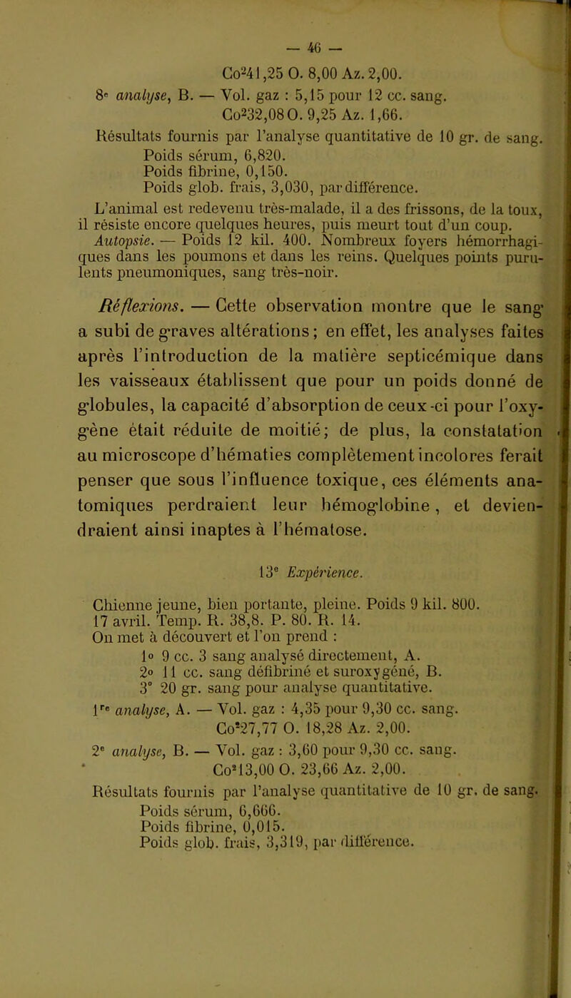 analyse, B. — Vol. gaz : 5,15 pour 12 cc. sang. Go232,08O. 9,25 Az. 1,66. Résultats fournis par l’analyse quantitative de 10 gr. de sang. Poids sérum, 6,820. Poids fibrine, 0,150. Poids glob. frais, 3,030, par différence. L’animal est redevenu très-malade, il a des frissons, de la toux, il résiste encore quelques heures, puis meurt tout d’un coup. Autopsie. — Poids 12 kil. 400. Nombreux foyers hémorrhagi- ques dans les poumons et dans les reins. Quelques points puru- lents pneumoniques, sang très-noir. Réflexions. — Cette observation montre que le sang’ a subi de graves altérations ; en effet, les analyses faites après l’introduction de la matière septicémique dans les vaisseaux établissent que pour un poids donné de globules, la capacité d’absorption de ceux-ci pour i’oxy- g'ène était réduite de moitié; de plus, la constatation au microscope d’hématies complètement incolores ferait penser que sous l’influence toxique, ces éléments ana- tomiques perdraient leur hémoglobine, et devien- draient ainsi inaptes à l’hématose. 13e Expérience. Chienne jeune, bien portante, pleine. Poids 9 kil. 8UU. 17 avril. Temp. R. 38,8. P. 80. R. 14. On met à découvert et l’on prend : 1° 9 cc. 3 sang analysé directement, A. 2° 11 cc. sang défibriné et suroxygéné, B. 3° 20 gr. sang pour analyse quantitative. lre analyse, A. — Vol. gaz : 4,35 pour 9,30 cc. sang. Co!27,77 O. 18,28 Az. 2,00. 2e analyse, B. — Vol. gaz : 3,60 pour 9,30 cc. saug. Cos13,00 O. 23,66 Az. 2,00. Résultats fournis par l’analyse quantitative de 10 gr. de sang. Poids sérum, 6,666. Poids fibrine, 0,015. Poids glob. frais, 3,319, par différence.