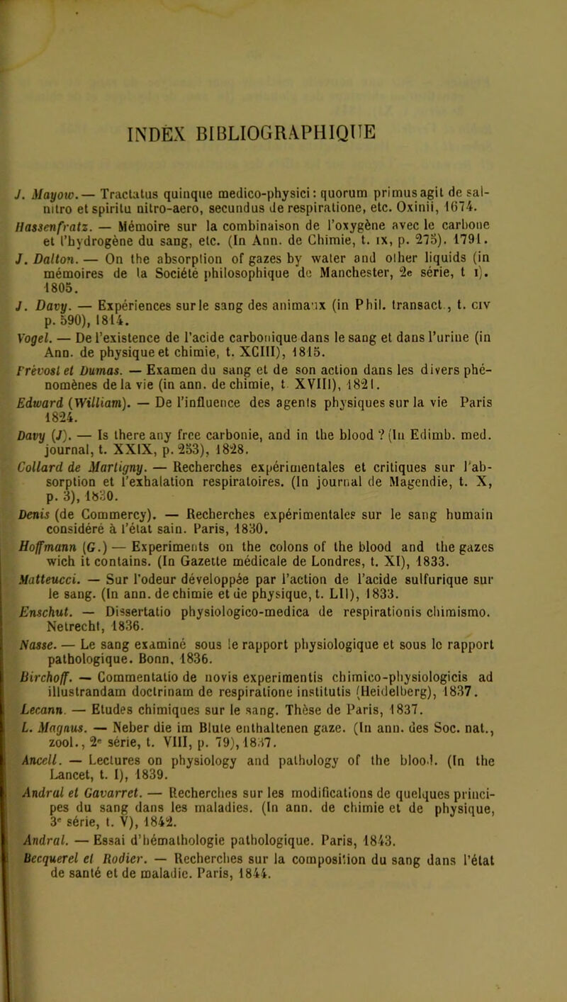 INDEX BIBLIOGRAPHIQUE J. Mayoio.— Tractatus quinque medico-physici : quorum primusagit de sal- mtro etspirilu nitro-aero, secundus de respiratione, etc. Oxiuii, 1674. Ilassenfratz. — Mémoire sur la combinaison de l’oxygène avec le carbone et l’hydrogène du sang, etc. (In Ann. de Chimie, t. ix, p. 275). 1791. J. Dalton. — On the absorption of gazes by water and olher liquids (in mémoires de la Société philosophique de Manchester, 2e série, t i). 1805. J. Davy. — Expériences sur le sang des animaux (in Phil. transact , t. civ p. 590), 1814. Yogel. — De l’existence de l’acide carbonique dans le sang et dans l’urine (in Ann. de physique et chimie, t. XCIII), 1815. Frévostet Dumas. — Examen du sang et de son action dans les divers phé- nomènes delà vie (in ann. de chimie, t XVIII), 1821. Edward (William). — De l’influence des agents physiques sur la vie Paris 1824. Davy (J). — Is there any frce carbonie, and in the blood ? (In Edimb. med. journal, t. XXIX, p. 253), 1828. Collard de Marligny. — Recherches expérimentales et critiques sur l’ab- sorption et l’exhalation respiratoires. (In journal de Magendie, t. X, p. 3), 1830. Denis (de Commercy). — Recherches expérimentales sur le sang humain considéré à l’état sain. Paris, 1830. Hoffmann (G.) — Experiments on the colons of the blood and the gazes wich it contains. (In Gazette médicale de Londres, t. XI), 1833. Matteucci. — Sur l'odeur développée par l’action de l’acide sulfurique sur le sang. (In ann. de chimie et de physique, t. LU), 1833. Enschut. — Dissertatio physiologico-medica de respirationis chimismo. Netrecht, 1836. Nasse. — Le sang examiné sous le rapport physiologique et sous le rapport pathologique. Bonn, 1836. Birchoff. — Commentatio de novis experimentis chimico-physiologicis ad illustrandam doclrinatn de respiratione institutis (Heidelberg), 1837. Lecann. — Etudes chimiques sur le sang. Thèse de Paris, 1837. L. Magnus. — Neber die im Blute enthaltenen gaze. (In ann. des Soc. nat., zool., 2* série, t. VIII, p. 79), 1837. Ancell. — Lectures on physiology and pathology of the blood. (In the Lancet, t. I), 1839. Andral et Gavarret. — Recherches sur les modifications de quelques princi- pes du sang dans les maladies. (In ann. de chimie et de physique, 3 série, t. V), 1842. Andral. —Essai d’hémalhologie pathologique. Paris, 1843. Becquerel et Rodier. — Recherches sur la composition du sang dans l’état de santé et de maladie. Paris, 1844.