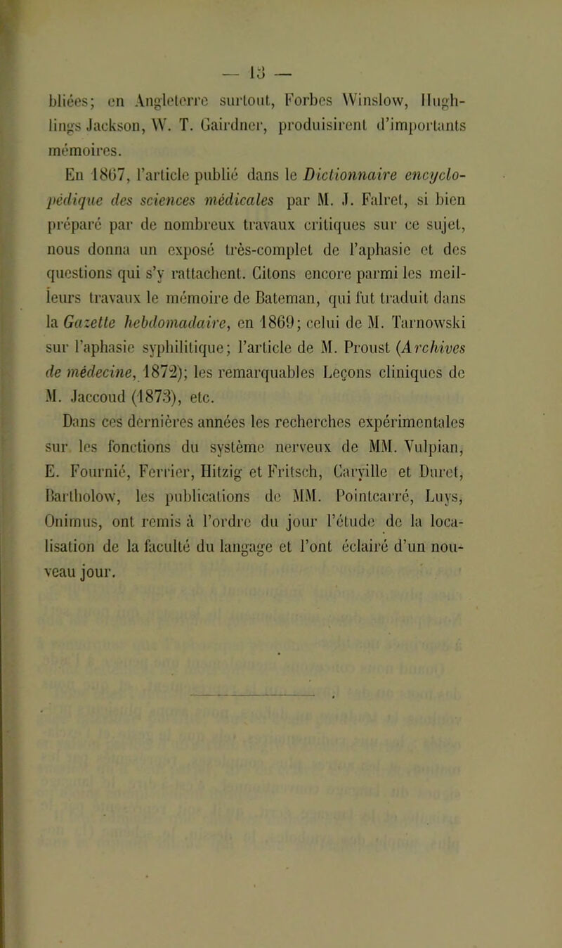 bliées; en Angleterre surtout, Forbes Winslow, Ilugh- lings Jackson, W. T. Gairdncr, produisirent d’importants mémoires. En 1807, l’article publié dans le Dictionnaire encyclo- pédique des sciences médicales par M. J. Falret, si bien préparé par de nombreux travaux critiques sur ce sujet, nous donna un exposé très-complet de l’aphasie et des questions qui s’y rattachent. Citons encore parmi les meil- leurs travaux le mémoire de Bateman, qui fut traduit dans la Gazette hebdomadaire, en 1860; celui de M. Tarnowski sur l’aphasie syphilitique; l’article de M. Proust (.Archives de médecine, 1872); les remarquables Leçons cliniques de M. Jaccoud (187:3), etc. Dans ces dernières années les recherches expérimentales sur les fonctions du système nerveux de MM. Yulpian, E. Fournie*, Ferrier, Hitzig et Fritsch, Caryille et Duret, Bartholow, les publications de MM. Pointcarré, Luys, Onimus, ont remis à l’ordre du jour l’étude de la loca- lisation de la faculté du langage et l’ont éclairé d’un nou- veau jour.