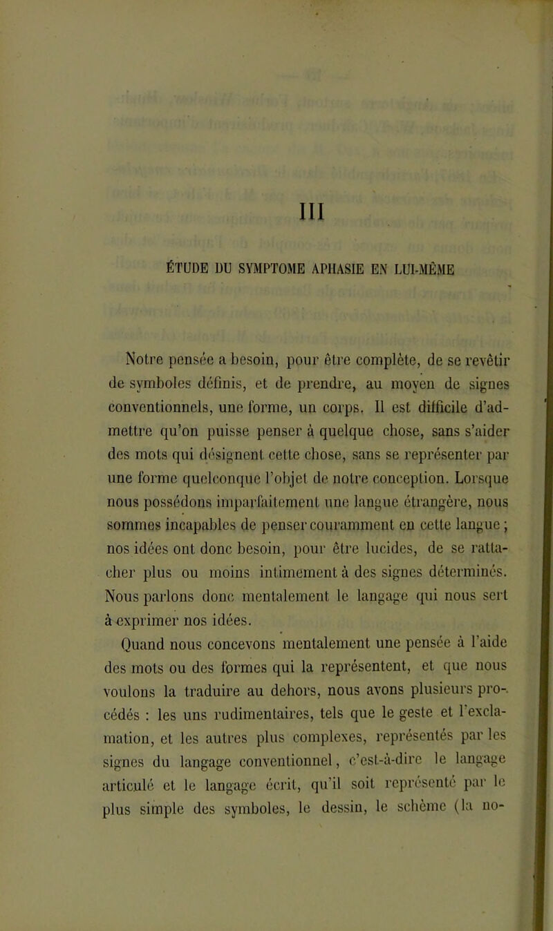 III ÉTUDE DU SYMPTOME APHASIE EN LUI-MÊME Notre pensée a besoin, pour être complète, de se revêtir de symboles définis, et de prendre, au moyen de signes conventionnels, une forme, un corps. Il est difficile d’ad- mettre qu’on puisse penser à quelque chose, sans s’aider des mots qui désignent cette chose, sans se représenter par une forme quelconque l’objet de notre conception. Lorsque nous possédons imparfaitement une langue étrangère, nous sommes incapables de penser couramment en celte langue ; nos idées ont donc besoin, pour être lucides, de se ratta- cher plus ou moins intimement à des signes déterminés. Nous parlons donc mentalement le langage qui nous sert à exprimer nos idées. Quand nous concevons mentalement une pensée à 1 aide des mots ou des formes qui la représentent, et que nous voulons la traduire au dehors, nous avons plusieurs pro- cédés : les uns rudimentaires, tels que le geste et 1 excla- mation, et les autres plus complexes, représentés par les signes du langage conventionnel, c’est-à-dire le langage articulé et le langage écrit, qu’il soit représenté par le plus simple des symboles, le dessin, le schème (la no-