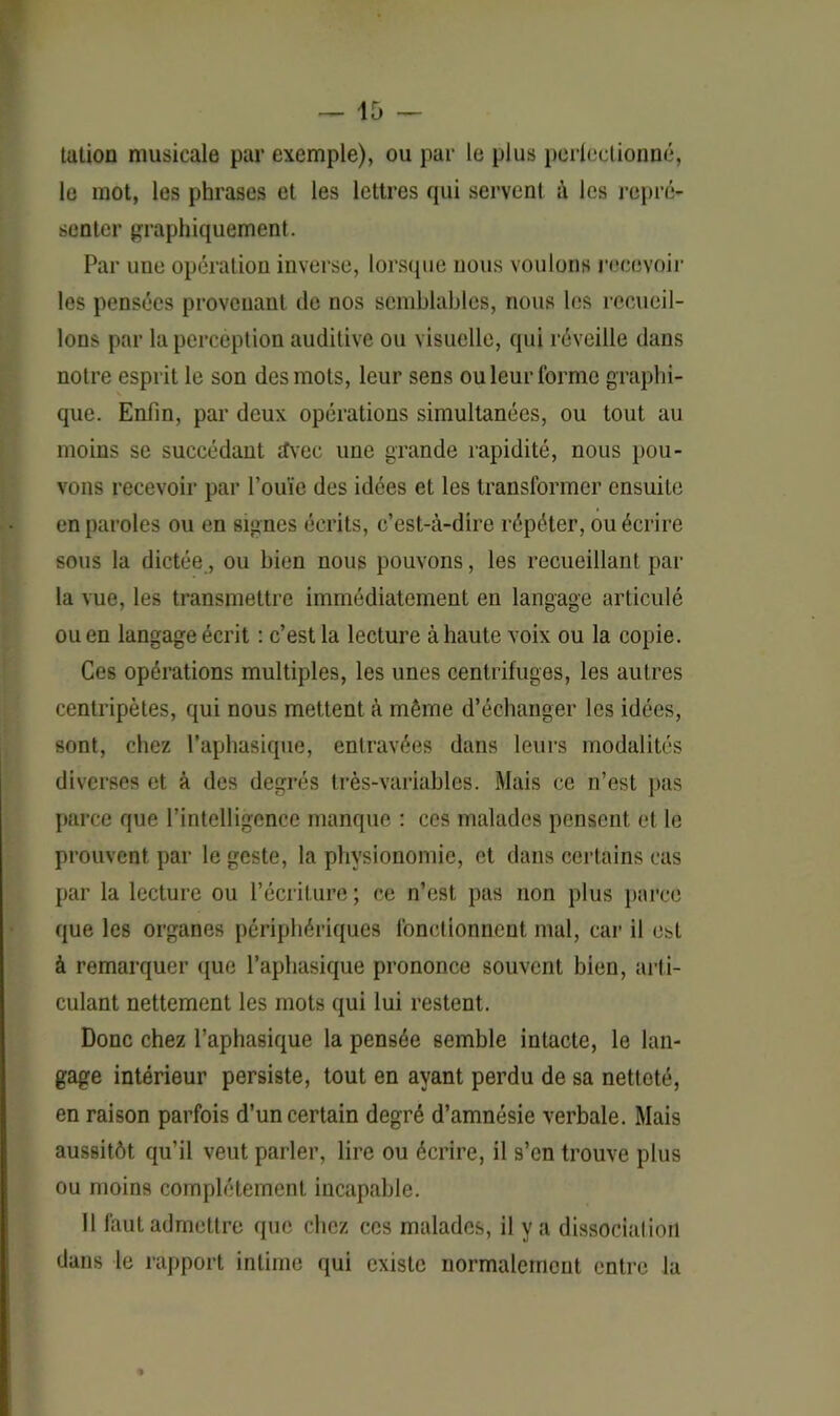 talion musicale par exemple), ou par le plus perfectionné, le mot, les phrases et les lettres qui servent à les repré- senter graphiquement. Par une opération inverse, lorsque nous voulons recevoir les pensées provenant (le nos semblables, nous les recueil- lons par la perception auditive ou visuelle, qui réveille dans notre esprit le son des mots, leur sens ou leur forme graphi- que. Enfin, par deux opérations simultanées, ou tout au moins se succédant àvec une grande rapidité, nous pou- vons recevoir par l’ouïe des idées et les transformer ensuite en paroles ou en signes écrits, c’est-à-dire répéter, ou écrire sous la dictée, ou bien nous pouvons, les recueillant par la vue, les transmettre immédiatement en langage articulé ou en langage écrit : c’est la lecture à haute voix ou la copie. Ces opérations multiples, les unes centrifuges, les autres centripètes, qui nous mettent à même d’échanger les idées, sont, chez l’aphasique, entravées dans leurs modalités diverses et à des degrés très-variables. Mais ce n’est pas parce que l’intelligence manque : ces malades pensent et le prouvent par le geste, la physionomie, et dans certains cas par la lecture ou l’écriture; ce n’est, pas non plus parce que les organes périphériques fonctionnent mal, car il est à remarquer que l’aphasique prononce souvent bien, arti- culant nettement les mots qui lui restent. Donc chez l’aphasique la pensée semble intacte, le lan- gage intérieur persiste, tout en ayant perdu de sa netteté, en raison parfois d’un certain degré d’amnésie verbale. Mais aussitôt qu’il veut parler, lire ou écrire, il s’en trouve plus ou moins complètement incapable. Il faut admettre que chez ces malades, il y a dissociation dans le rapport intime qui existe normalement entre la