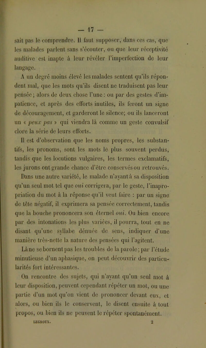 sait pas le comprendre. 11 faut supposer, dans ces cas, que les malades parlent sans s’écouler, ou que leur réceptivité auditive est inapte à leur révéler l’imperfection de leur langage. A un degré moins élevé les malades sentent qu’ils répon- dent mal, que les mots qu’ils disent ne traduisent pas leur pensée ; alors de deux chose l’une : ou par des gestes d’im- patience, et après des efforts inutiles, ils feront un signe de découragement, et garderont le silence; ou ils lanceront un « peux pas » qui viendra là comme un geste convulsif clore la série de leurs efforts. Il est d’observation que les noms propres, les substan- tifs, les pronoms, sont les mots lé plus souvent perdus, taudis que les locutions vulgaires, les termes exclamatifs, les jurons ont grande chance d’être conservés ou retrouvés. Dans une autre variété, le malade n’ayant à sa disposition qu’un seul mot tel que oui corrigera, par le geste, l’inapro- priation du mot à la réponse qu’il veut faire : par un signe de tête négatif, il exprimera sa pensée correctement, tandis que la bouche prononcera son éternel oui. Ou bien encore par des intonations les plus variées, il pourra, tout en ne disant qu’une syllabe dénuée de sens, indiquer d’une manière très-nette la nature des pensées qui l’agitent. Là ne se bornent pas les troubles de la parole; par l’étude minutieuse d’un aphasique, on peut découvrir des particu- larités fort intéressantes. On rencontre des sujets, qui n’ayant qu’un seul mot à leur disposition, peuvent cependant répéter un mot, ou une partie d’un mot qu’on vient de prononcer devant eux, et alors, ou bien ils le conservent, le disent ensuite à tout s ' propos, ou bien ils ne peuvent le répéter spontanément. LEGUOUX. 2