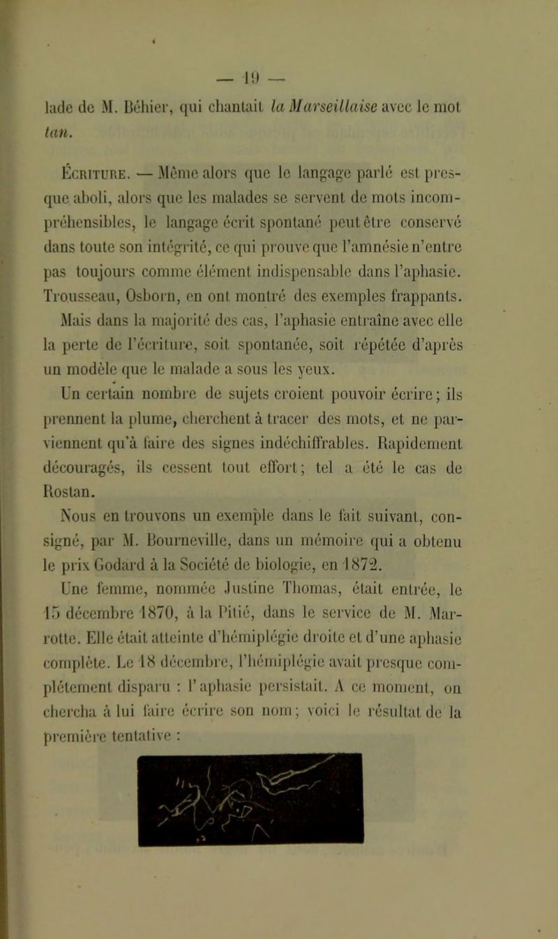 ladc de M. Béhier, qui chantait la Marseillaise avec le mot tan. Écriture. — Même alors que le langage parlé est pres- que aboli, alors que les malades se servent de mots incom- préhensibles, le langage écrit spontané peut être conservé dans toute son intégrité, ce qui prouve que l’amnésie n’entre pas toujours comme élément indispensable dans l’aphasie. Trousseau, Osborn, en ont montré des exemples frappants. Mais dans la majorité des cas, l’aphasie entraîne avec elle la perte de l’écriture, soit spontanée, soit répétée d’après un modèle que le malade a sous les yeux. Un certain nombre de sujets croient pouvoir écrire; ils prennent la plume, cherchent à tracer des mots, et ne par- viennent qu’à faire des signes indéchiffrables. Rapidement découragés, ils cessent tout effort; tel a été le cas de Rostan. Nous en trouvons un exemple dans le fait suivant, con- signé, par M. Bourneville, dans un mémoire qui a obtenu le prix Godard à la Société de biologie, en 1872. Une femme, nommée Justine Thomas, était entrée, le 15 décembre 1870, à la Pitié, dans le service de M. Mar- rotte. Elle était atteinte d’hémiplégie droite et d’une aphasie complète. Le 18 décembre, l’hémiplégie avait presque com- plètement disparu : l’aphasie persistait. A ce moment, on chercha à lui faire écrire son nom; voici le résultat de la première tentative :