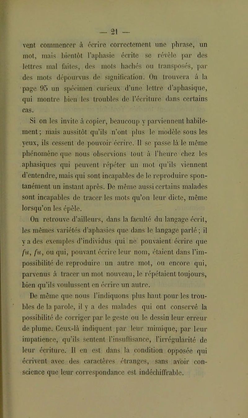 vont commencer à écrire correctement une phrase, un mot, mais bientôt l’aphasie écrite se révèle par des lettres mal faites, des mots hachés ou transposés, par des mots dépourvus de signification. On trouvera à la page 95 un spécimen curieux d’une lettre d’aphasique, qui montre bien les troubles de l’écriture dans certains cas. Si on les invite à copier, beaucoup y parviennent habile- ment; mais aussitôt qu’ils n’ont [tins le modèle sous les yeux, ils cessent de pouvoir écrire. Il se passé là le même phénomène que nous observions tout à l’heure chez les aphasiques qui peuvent répéter un mot qu’ils viennent d’entendre, mais qui sont incapables de le reproduire spon- tanément un instant après. De même aussi certains malades sont incapables de tracer les mots qu’on leur dicte, même lorsqu’on les épèle. On retrouve d’ailleurs, dans la faculté du langage écrit, les mêmes variétés d’aphasies que dans le langage parlé ; il va des exemples d’individus qui ne pouvaient écrire que fit, fu, ou qui, pouvant écrire leur nom, étaient dans l’im- possibilité de reproduire un autre mot, ou encore qui, parvenus à tracer un mot nouveau, le répétaient toujours, bien qu’ils voulussent en écrire un autre. De même que nous l’indiquons plus haut pour les trou- bles de la parole, il y a des malades qui ont conservé la possibilité de corriger par le geste ou le dessin leur erreur de plume. Ceux-là indiquent par leur mimique, par leur impatience, qu’ils sentent l’insuffisance, l’irrégularité de leur écriture. Il en est dans la condilion opposée qui écrivent avec des caractères étranges, sans avoir con- science que leur correspondance est indéchiffrable.