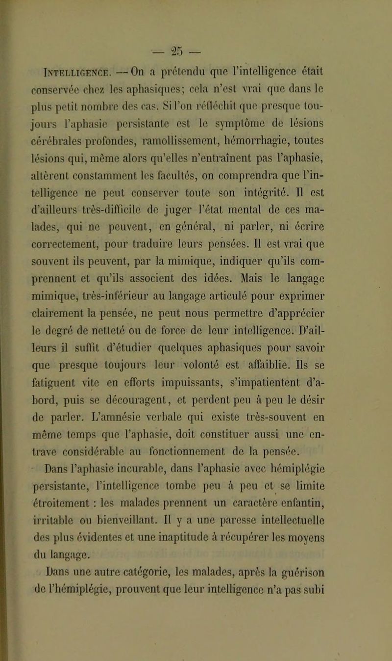 Intelligence. —On a prétendu que l’intelligence était conservée chez les aphasiques; cela n’est vrai que dans le plus petit nombre des cas. Si l’on réfléchit que presque tou- jours l’aphasie persistante est le symptôme de lésions cérébrales profondes, ramollissement, hémorrhagie, toutes lésions qui, même alors qu’elles n’entraînent pas l’aphasie, altèrent constamment les facultés, on comprendra que l’in- telligence ne peut conserver toute son intégrité. Il est d’ailleurs très-difficile de juger l’état mental de ces ma- lades, qui ne peuvent, en général, ni parler, ni écrire correctement, pour traduire leurs pensées. Il est vrai que souvent ils peuvent, par la mimique, indiquer qu’ils com- prennent et qu’ils associent des idées. Mais le langage mimique, très-inférieur au langage articulé pour exprimer clairement la pensée, ne peut nous permettre d’apprécier le degré de netteté ou de force de leur intelligence. D’ail- leurs il suffît d’étudier quelques aphasiques pour savoir que presque toujours leur volonté est affaiblie. Ils se fatiguent vite en efforts impuissants, s’impatientent d’a- bord, puis se découragent, et perdent peu à peu le désir de parler. L’amnésie verbale qui existe très-souvent en même temps que l’aphasie, doit constituer aussi une en- trave considérable au fonctionnement de la pensée. Dans l’aphasie incurable, dans l’aphasie avec hémiplégie persistante, l’intelligence tombe peu à peu et se limite étroitement : les malades prennent un caractère enfantin, irritable ou bienveillant. Il y a une paresse intellectuelle des plus évidentes et une inaptitude à récupérer les moyens du langage. Dans une autre catégorie, les malades, après la guérison de l’hémiplégie, prouvent que leur intelligence n’a pas subi