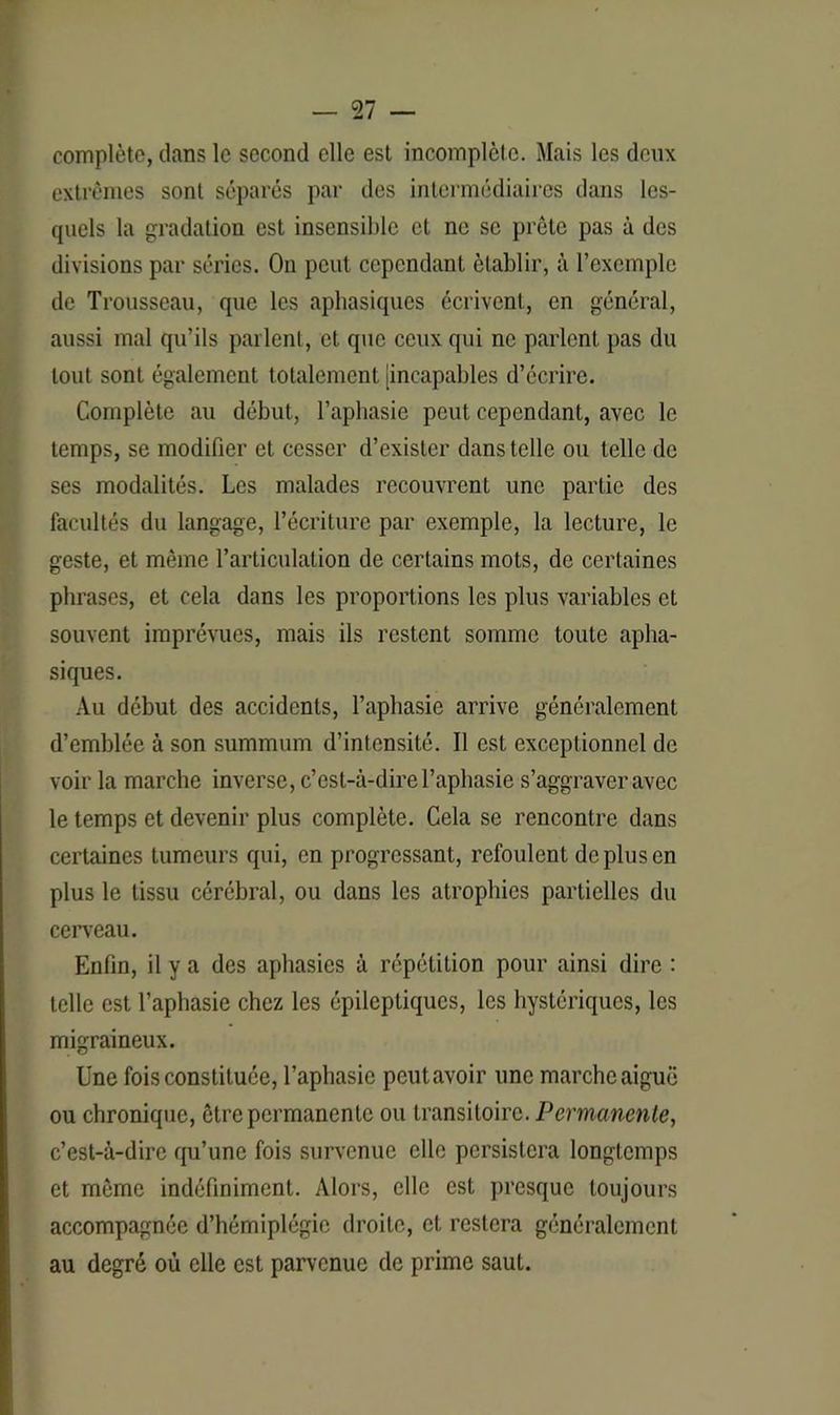 complète, dans le second elle est incomplète. Mais les deux extrêmes sont séparés par des intermédiaires dans les- quels la gradation est insensible et ne se prête pas à des divisions par séries. On peut cependant établir, à l’exemple de Trousseau, que les aphasiques écrivent, en général, aussi mal qu’ils parlent, et que ceux qui ne parlent pas du tout sont également totalement [incapables d’écrire. Complète au début, l’aphasie peut cependant, avec le temps, se modifier et cesser d’exister dans telle ou telle de ses modalités. Les malades recouvrent une partie des facultés du langage, l’écriture par exemple, la lecture, le geste, et même l’articulation de certains mots, de certaines phrases, et cela dans les proportions les plus variables et souvent imprévues, mais ils restent somme toute apha- siques. Au début des accidents, l’aphasie arrive généralement d’emblée à son summum d’intensité. Il est exceptionnel de voir la marche inverse, c’est-à-dire l’aphasie s’aggraver avec le temps et devenir plus complète. Cela se rencontre dans certaines tumeurs qui, en progressant, refoulent de plus en plus le tissu cérébral, ou dans les atrophies partielles du cerveau. Enfin, il y a des aphasies à répétition pour ainsi dire : telle est l’aphasie chez les épileptiques, les hystériques, les migraineux. Une fois constituée, l’aphasie peutavoir une marche aiguë ou chronique, être permanente ou transitoire. Permanente, c’est-à-dire qu’une fois survenue elle persistera longtemps et môme indéfiniment. Alors, elle est presque toujours accompagnée d’hémiplégie droite, et restera généralement au degré où elle est parvenue de prime saut.