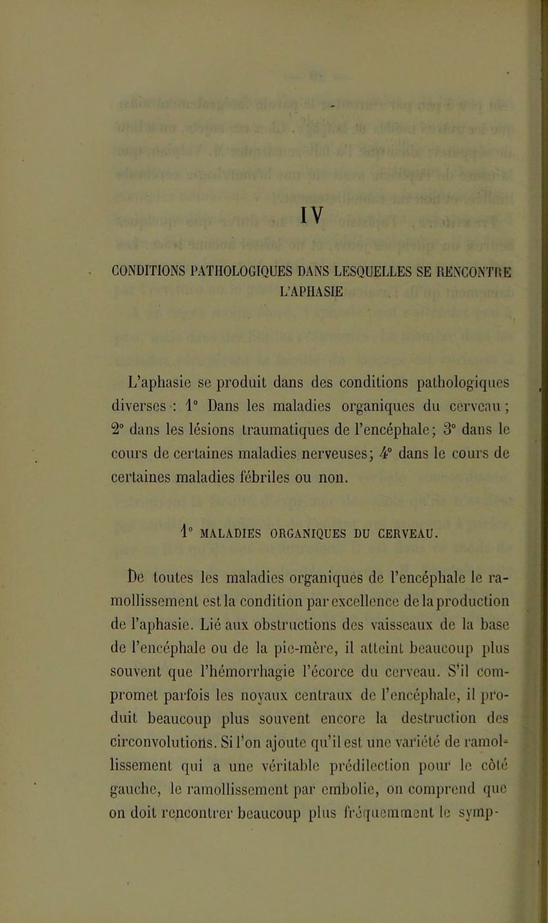 IV CONDITIONS PATHOLOGIQUES DANS LESQUELLES SE RENCONTRE L’APHASIE L’aphasie se produit dans des conditions pathologiques diverses : 1° Dans les maladies organiques du cerveau ; 2° dans les lésions traumatiques de l’encéphale; 3° dans le cours de certaines maladies nerveuses; 4° dans le cours de certaines maladies fébriles ou non. d° MALADIES ORGANIQUES DU CERVEAU. De toutes les maladies organiques de l’encéphale le ra- mollissement est la condition par excellence de la production de l’aphasie. Lié aux obstructions des vaisseaux de la base de l’encéphale ou de la pie-mère, il atteint beaucoup plus souvent que l’hémorrhagie l’écorce du cerveau. S’il com- promet parfois les noyaux centraux de l’encéphale, il pro- duit beaucoup plus souvent encore la destruction des circonvolutions. Si l’on ajoute qu’il est une variété de ramol- lissement qui a une véritable prédilection pour le côté gauche, le ramollissement par embolie, on comprend que on doit rencontrer beaucoup [tins fréquemment le symp-