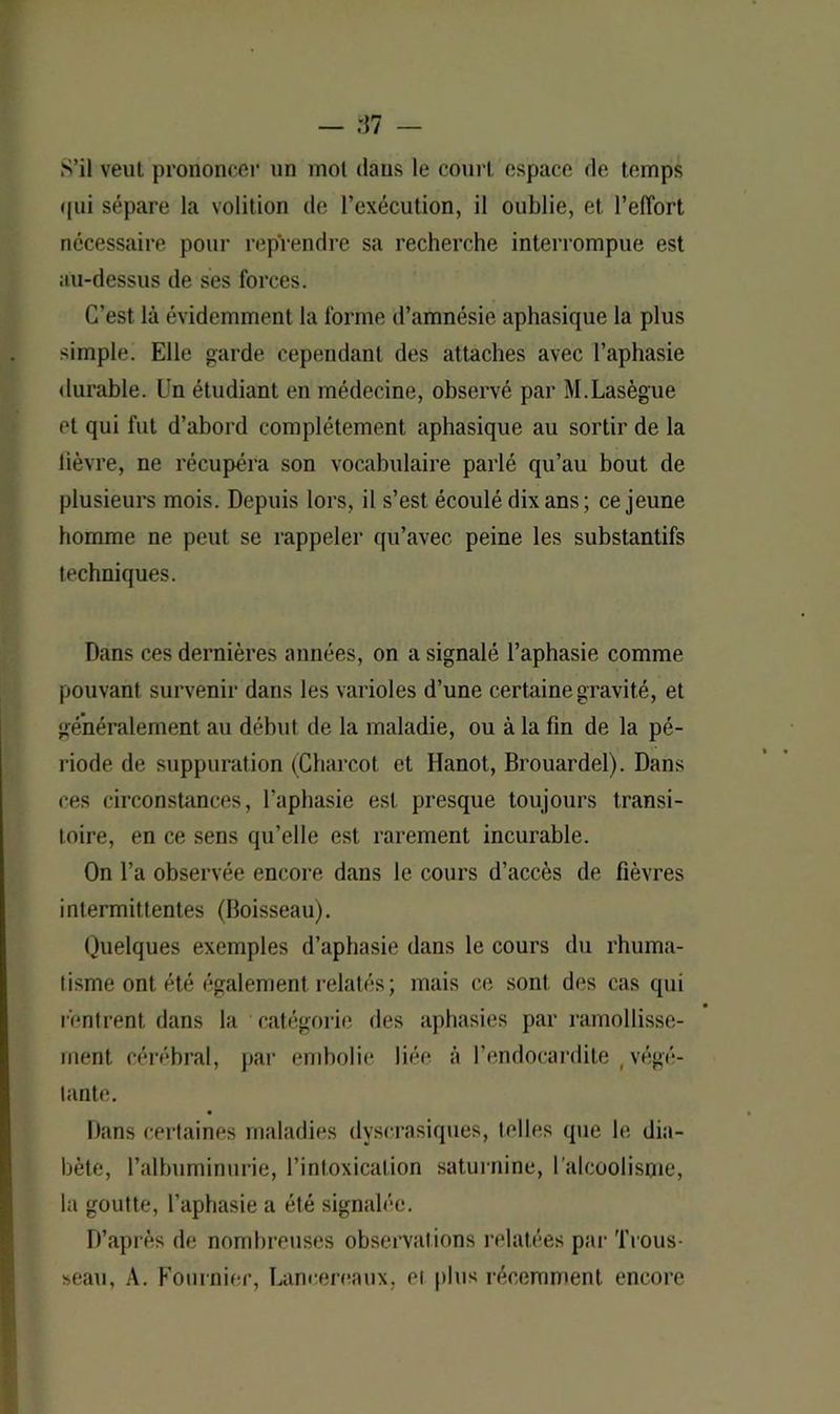 qui sépare la volition de l’exécution, il oublie, et l’effort nécessaire pour reprendre sa recherche interrompue est au-dessus de ses forces. C’est là évidemment la forme d’amnésie aphasique la plus simple. Elle garde cependant des attaches avec l’aphasie durable. Un étudiant en médecine, observé par M.Lasègue et qui fut d’abord complètement aphasique au sortir de la lièvre, ne récupéra son vocabulaire parlé qu’au bout de plusieurs mois. Depuis lors, il s’est écoulé dix ans; ce jeune homme ne peut se rappeler qu’avec peine les substantifs techniques. Dans ces dernières années, on a signalé l’aphasie comme pouvant survenir dans les varioles d’une certaine gravité, et généralement au début de la maladie, ou à la fin de la pé- riode de suppuration (Charcot et Hanot, Brouardel). Dans ces circonstances, l’aphasie est presque toujours transi- toire, en ce sens qu’elle est rarement incurable. On l’a observée encore dans le cours d’accès de fièvres intermittentes (Boisseau). Quelques exemples d’aphasie dans le cours du rhuma- tisme ont été également relatés; mais ce sont des cas qui rentrent dans la catégorie des aphasies par ramollisse- ment cérébral, par embolie liée à l’endocardite ( végé- tante. Dans certaines maladies dyscrasiques, telles que le dia- bète, l’albuminurie, l’intoxication saturnine, I alcoolisme, la goutte, l’aphasie a été signalée. D’après de nombreuses observations relatées par Trous- seau, A. Fournier, Lancereaux, et plus récemment encore