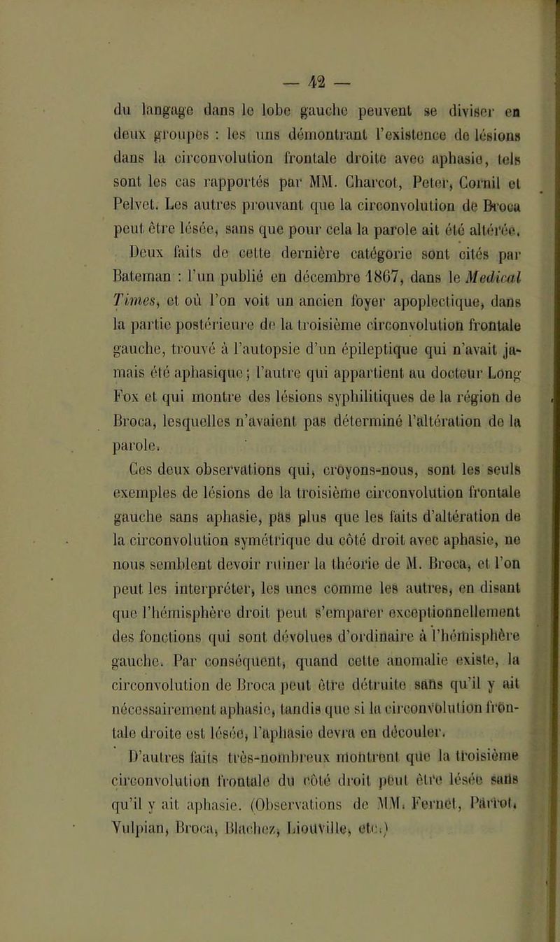 du langage dans le lobe gauche peuvent se diviser en deux groupes : les uns démontrant l’existence de lésions dans la circonvolution frontale droite avec aphasie, lois sont les cas rapportés par MM. Charcot, Peter, Corail et Pelvet. Les autres prouvant que la circonvolution de Broca peut être lésée, sans que pour cela la parole ait été altérée. Deux faits de cette dernière catégorie sont cités par Bateman : l’un publié en décembre 1807, dans le Medical Times, et où l’on voit un ancien foyer apoplectique, dans la partie postérieure de la troisième circonvolution frontale gauche, trouvé à l’autopsie d’un épileptique qui n’avait ja* mais été aphasique; l’autre qui appartient au docteur Long- Fox et qui montre des lésions syphilitiques de la région de Broca, lesquelles n’avaient, pas déterminé l’altération de la parole, Ces deux observations qui, croyons-nous, sont les seuls exemples de lésions de la troisième circonvolution frontale gauche sans aphasie, pas plus que les faits d’altération de la circonvolution symétrique du côté droit avec aphasie, ne nous semblent devoir ruiner la théorie de M. Broca, et l’on peut les interpréter, les unes comme les autres, en disant que l’hémisphère droit peut s’emparer exceptionnellement des fonctions qui sont dévolues d’ordinaire à l'hémisphère gauche. Par conséquent, quand cette anomalie existe, la circonvolution de Broca peut être détruite sans qu’il y ait nécessairement aphasie, tandis que si la circonvolution fron- tale droite est lésée, l’aphasie devra en découler. D’autres laits très-nombreux montrent que la troisième circonvolution frontale du côté droit peut être lésée sans qu’il y ait aphasie. (Observations de MM, Fernel, Plutôt, Yulpian, Broca, Blnehez, LioüVille, etc,)