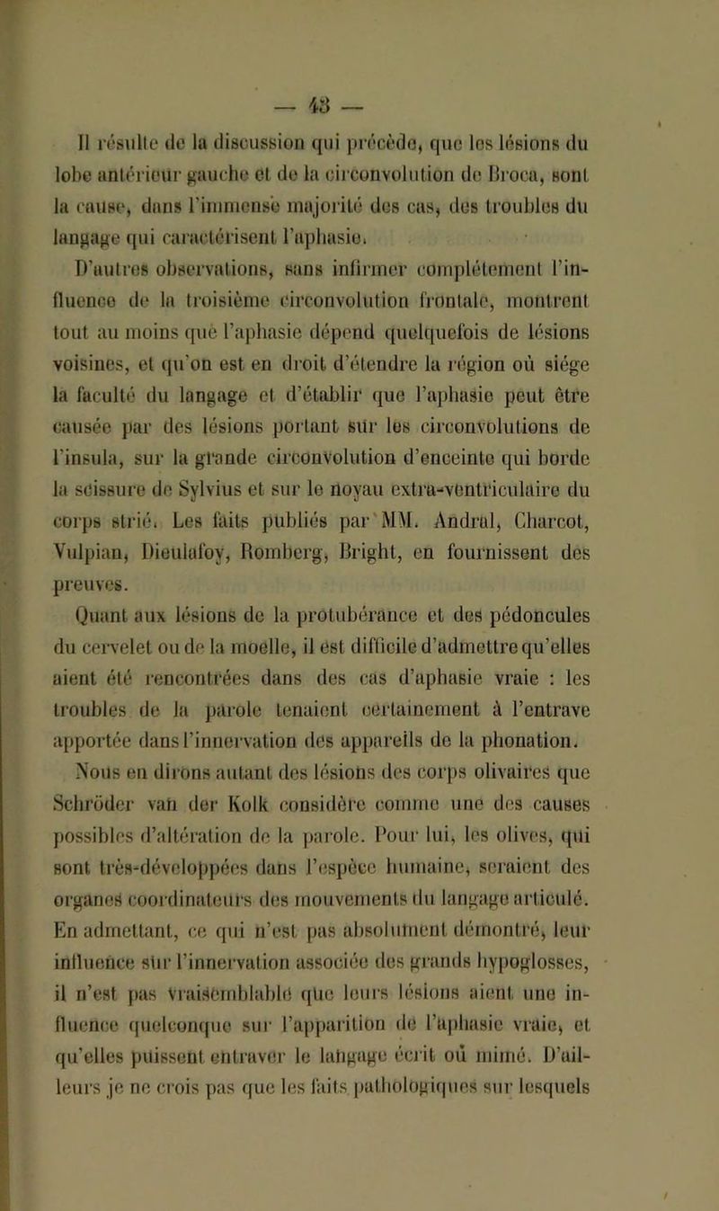 Il résulte de la discussion qui précéda, que les lésions du lobe antérieur gauche et de la circonvolution de Broca, sont la cause, dans l’immense majorité des cas, des troubles du langage qui caractérisent l’aphasie. D’uutros observations, sans infirmer complètement l’in- fluenoe de la troisième circonvolution frontale, montrent tout au moins que l’aphasie dépend quelquefois de lésions voisines, et qu'on est en droit d’étendre la région où siège la faculté du langage et d’établir que 1’aphasie peut être causée par des lésions portant sur les circonvolutions de l'insula, sur la grande circonvolution d’enceinte qui borde la scissure de Sylvius et sur le noyau extra-vontriculuire du corps strié. Les faits publiés par MM. Andral, Charcot, Vulpian, Dieulafoy, Romberg, Bright, en fournissent des preuves. Quant aux lésions de la protubérance et des pédoncules du cervelet onde la moelle, il est difficile d’admettre qu’elles aient été rencontrées dans des cas d’aphasie vraie : les troubles de la parole tenaient certainement à l’entrave apportée dans l’innervation des appareils do la phonation. Nous en dirons autant des lésions des corps olivaires que Schrüder van der Kolk considère comme une des causes possibles d’altération de la parole. Pour lui, les olives, qui sont très-développécs dans l’espèce humaine, seraient des organes coordinateurs des mouvements du langage articulé. En admettant, ce qui n’est pas absolument démontré, leur inlluence stir l’innervation associée des grands hypoglosses, il n’est pas Vraisemblable qüe leurs lésions aient une in- fluence quelconque sur l’apparition de l’aphasie vraie, et qu’elles puissent entraver le langage écr it où mimé. D’ail- leurs je ne crois pas que les faits pathologiques sur lesquels