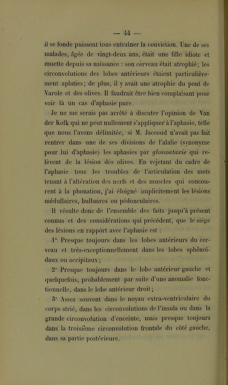 il se l'onde puissent tous entraîner la conviction, lîne de ses malades, âgée de vingt-deux ans, était une fille idiote et muette depuis sa naissance : son cerveau était atrophié; les circonvolutions des lobes antérieurs étaient particulière- ment aplaties; de plus, il y avait une atrophie du pont de Varole et des olives. Il faudrait être bien complaisant pour voir là un cas d’aphasie pure. Je ne me serais pas arrêté à discuter l’opinion de Van der Kolk qui ne peut nullement s’appliquer à l’aphasie, telle que nous l’avons délimitée, si M. Jaccoud n’avait pas fait rentrer dans une de ses divisions de l’alalie (synonyme pour lui d’aphasie) les aphasies par glossoataxie qui re- lèvent de la lésion dés olives. En rejetant du cadre de l’aphasie tous les troubles de l’arliculation des mots tenant à l’altération des nerfs et des muscles qui concou- rent à la phonation, j’ai éloigné implicitement les lésions médullaires, bulbaires ou pédonculaires. 11 résulte donc de l’ensemble des faits jusqu’à présent connus et des considérations qui précèdent, que le siège des lésions en rapport avec l’aphasie est : 1° Presque toujours dans les lobes antérieurs du cer- veau et très-exceptionnellement dans les lobes sphénoï- daux ou occipitaux ; 2° Presque toujours dans le lobe antérieur gauche et quelquefois, probablement par suite d’une anomalie fonc- tionnelle, dans le lobe antérieur droit ; 3“ Assez souvent dans le noyau extra-ventriculaire du corps strié, dans les circonvolutions de l’insula ou dans la grande circonvolution d’enceinte, mais presque toujours dans la troisième circonvolution frontale du côté gauche, dans sa partie postérieure.