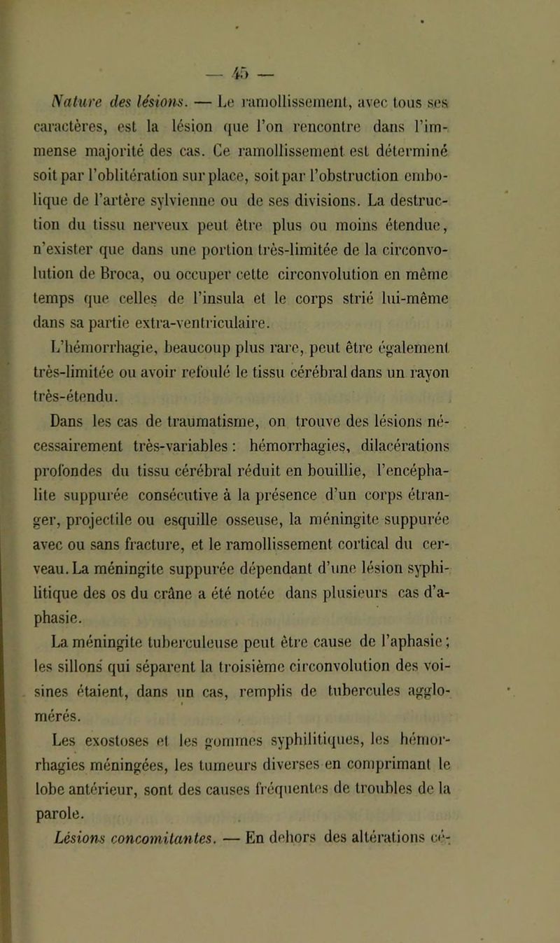 Nature des lésions. — Le ramollissement, avec tous ses caractères, est la lésion que l’on rencontre dans l’im- mense majorité des cas. Ce ramollissement est déterminé soit par l’oblitération surplace, soit par l’obstruction embo- lique de l’artère sylvienne ou de ses divisions. La destruc- tion du tissu nerveux peut être plus ou moins étendue, n’exister que dans une portion très-limitée de la circonvo- lution de Broca, ou occuper cette circonvolution en même temps que celles de l’insula et le corps strié lui-même dans sa partie extra-ventriculaire. L’hémorrhagie, beaucoup plus rare, peut être également, très-limitée ou avoir refoulé le tissu cérébral dans un rayon très-étendu. Dans les cas de traumatisme, on trouve des lésions né- cessairement très-variables : hémorrhagies, dilacérations profondes du tissu cérébral réduit en bouillie, l’encépha- lite suppurée consécutive à la présence d’un corps étran- ger, projectile ou esquille osseuse, la méningite suppurée avec ou sans fracture, et le ramollissement cortical du cer- veau. La méningite suppurée dépendant d’une lésion syphi- litique des os du crâne a été notée dans plusieurs cas d’a- phasie. La méningite tuberculeuse peut être cause de l’aphasie; les sillons qui séparent la troisième circonvolution des voi- sines étaient, dans un cas, remplis de tubercules agglo- i mérés. Les exostoses et les gommes syphilitiques, les hémor- rhagies méningées, les tumeurs diverses en comprimant le lobe antérieur, sont des causes fréquentes de troubles de la parole. Lésions concomitantes. — En dehors des altérations cé-