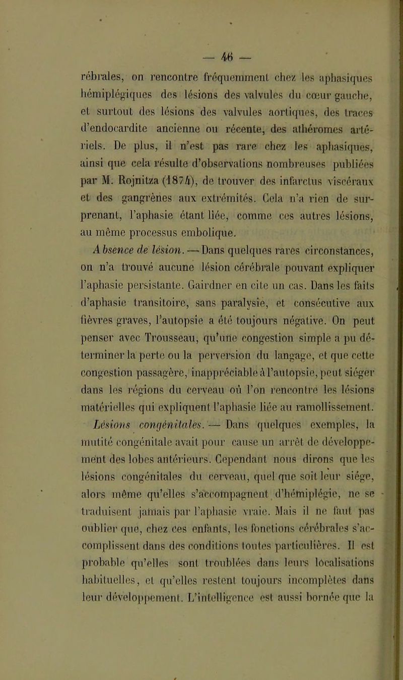 rébrales, on rencontre fréquemment chez les aphasiques hémiplégiques des lésions des valvules du cœur gauche, el surtout des lésions des valvules aortiques, des traces d’endocardite ancienne ou récente, des athéromes arté- riels. De plus, il n’est pas rare chez les aphasiques, ainsi que cela résulte d’observations nombreuses publiées par M. Rojnitza (1874), de trouver des infarctus viscéraux el des gangrènes aux extrémités. Gela n’a rien de sur- prenant, l’aphasie étant liée, comme ces autres lésions, au même processus embolique. A bsence de lésion. —Dans quelques rares circonstances, on n’a trouvé aucune lésion cérébrale pouvant expliquer l’aphasie persistante. Gairdner en cite un cas. Dans les laits d’aphasie transitoire, sans paralysie, et consécutive aux fièvres graves, l’autopsie a été toujours négative. On peut penser avec Trousseau, qu’une congestion simple a pu dé- terminer la perte ou la perversion du langage, et que cette congestion passagère, inappréciable à l’autopsie, peut siéger dans les régions du cerveau où l’on rencontre les lésions matérielles qui expliquent l’aphasie liée au ramollissement . Lésions congénitales. — Dans quelques exemples, la mutité congénitale avait pour cause un arrêt de développe- ment des lobes antérieurs. Cependant nous dirons que les lésions congénitales du cerveau, quel que soit leur siège, alors même qu’elles s’accompagnent d'hémiplégie, ne se traduisent jamais par l’aphasie vraie. Mais il ne faut pas oublier que, chez ces enfants, les fonctions cérébrales s’ac- complissent dans des conditions toutes particulières. Il est probable qu’elles sont troublées dans leurs localisations habituelles, el qu’elles restent toujours incomplètes dans leur développement. L’intelligence est aussi bornée que la