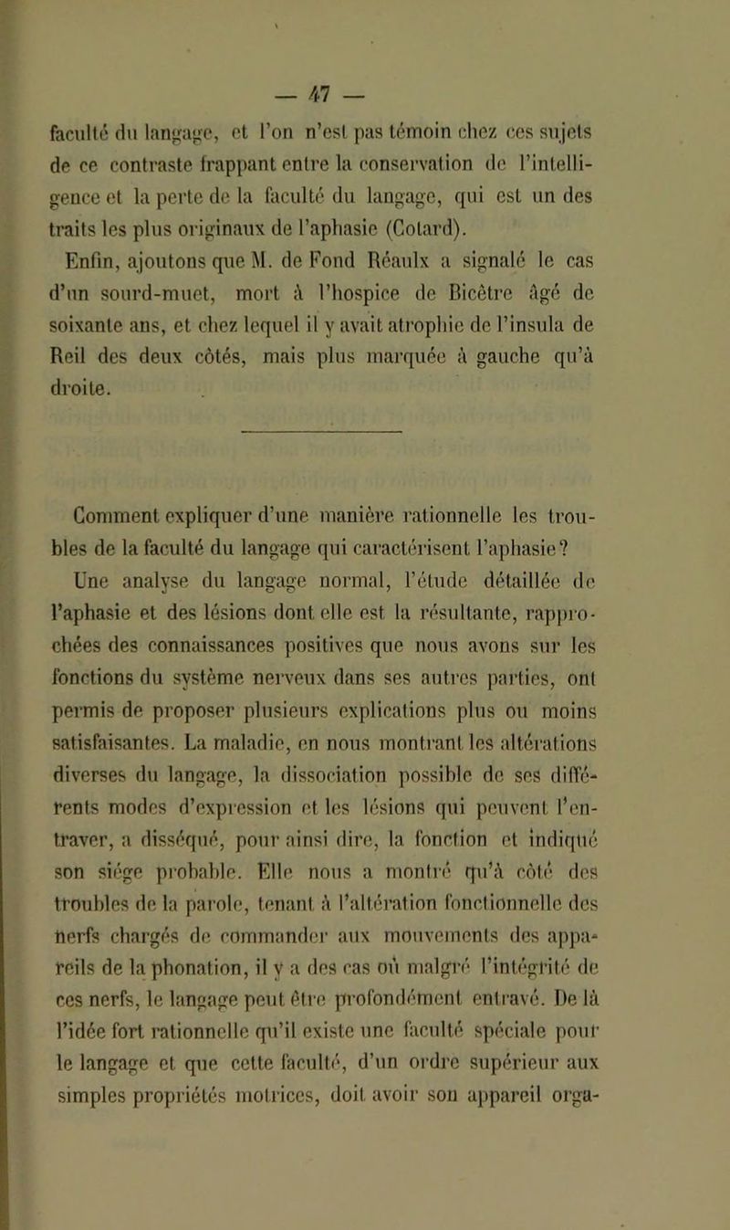 faculté du langage, et l’on n’est pas témoin chez ces sujets de ce contraste frappant entre la conservation de l’intelli- gence et la perte de la faculté du langage, qui est un des traits les plus originaux de l’aphasie (Colard). Enfin, ajoutons que M. de Fond Réaulx a signalé le cas d’un sourd-muet, mort l’hospice de Bicêtre Agé de soixante ans, et chez lequel il y avait atrophie de l’insula de Reil des deux côtés, mais plus marquée à gauche qu’à droite. Comment expliquer d’une manière rationnelle les trou- bles de la faculté du langage qui caractérisent l’aphasie? Une analyse du langage normal, l’étude détaillée de l’aphasie et des lésions dont elle est la résultante, rappro- chées des connaissances positives que nous avons sur les fonctions du système nerveux dans ses autres parties, ont permis de proposer plusieurs explications plus ou moins satisfaisantes. La maladie, en nous montrant les altérations diverses du langage, la dissociation possible de ses diffé- rents modes d’expression et les lésions qui peuvent l’en- traver, a disséqué, pour ainsi dire, la fonction et indiqué son siège probable. Elle nous a montré qu’à côté des troubles de la parole, tenant à l’altération fonctionnelle des nerfs chargés de commander aux mouvements des appa- reils de la phonation, il y a des cas où malgré l’intégrité de ces nerfs, le langage peut être profondément entravé. De là l’idée fort rationnelle qu’il existe une faculté spéciale pour le langage et que cette faculté, d’un ordre supérieur aux simples propriétés motrices, doit avoir son appareil orga-