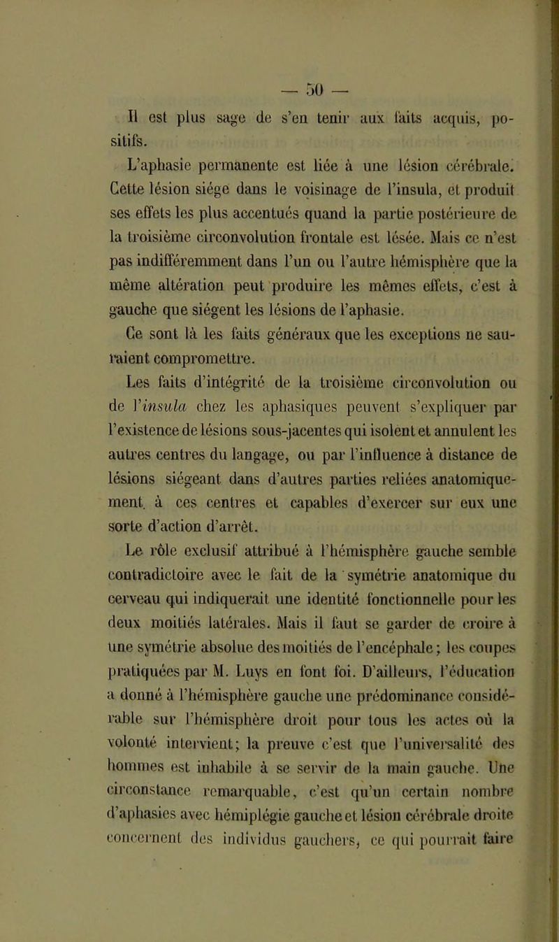 Il esl plus sage de s’en tenir aux laits acquis, po- sitifs. L’aphasie permanente est liée à une lésion cérébrale. Cette lésion siège dans le voisinage de l’insula, et produit ses effets les plus accentués quand la partie postérieure de la troisième circonvolution frontale est lésée. Mais ce n’est pas indifféremment dans l’un ou l’autre hémisphère que la même altération peut produire les mêmes effets, c’est à gauche que siègent les lésions de l’aphasie. Ce sont là les faits généraux que les exceptions ne sau- raient compromettre. Les faits d’intégrité de la troisième circonvolution ou de Vinsula chez les aphasiques peuvent s’expliquer par l’existence de lésions sous-jacentes qui isolent et annulent les autres centres du langage, ou par l’intluence à distance de lésions siégeant dans d’autres parties reliées anatomique- ment. à ces centres et capables d’exercer sur eux une sorte d’action d’arrêt. Le rôle exclusif attribué à l’hémisphère gauche semble contradictoire avec le fait de la symétrie anatomique du cerveau qui indiquerait une identité fonctionnelle pour les deux moitiés latérales. Mais il faut se garder de croire à une symétrie absolue des moitiés de l’encéphale; les coupes pratiquées par M. Luys en font foi. D’ailleurs, l’éducation a donné à l’hémisphère gauche une prédominance considé- rable sur l’hémisphère droit pour tous les actes où la volonté intervient; la preuve c’est que l'universalité des hommes est inhabile à se servir de la main gauche. Une circonstance remarquable, c’est qu’un certain nombre d’aphasies avec hémiplégie gauche et lésion cérébrale droite concernent des individus gauchers, ce qui pourrait faire