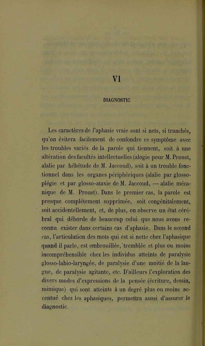 VI DIAGNOSTIC Les caractères de l’aphasie vraie sont si nets, si tranchés, qu’on évitera facilement de confondre ce symptôme avec les troubles variés de la parole qui tiennent, soit à une altération des facultés intellectuelles (alogie pour M. Proust, alalie par hébétude de M. Jaccoud), soit à un trouble fonc- tionnel dans les organes périphériques (alalie par glosso- plégie et par glosso-ataxie de M. Jaccoud, — alalie méca- nique de M. Proust). Dans le premier cas, la parole est presque complètement supprimée, soit congénitalement, soit accidentellement, et, de plus, on observe un état céré- bral qui déborde de beaucoup celui que nous avons re- connu exister dans certains cas d’aphasie. Dans le second cas, l’articulation des mots qui est si nette chez l’aphasique quand il parle, est embrouillée, tremblée et plus ou moins incompréhensible chez les individus atteints de paralysie glosso-labio-laryngée. de paralysie d’une moitié de la lan- gue, de paralysie agitante, etc. D’ailleurs l’exploration des divers modes d’expressions de la pensée (écriture, dessin, mimique) qui sont atteints à un degré plus ou moins ac- centué chez les aphasiques, permettra aussi d’assurer le diagnostic.