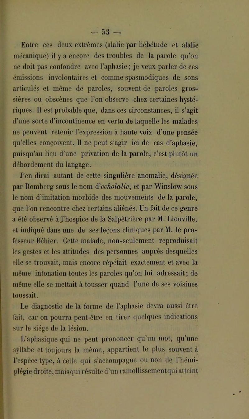 Entre ces deux extrêmes (alalie par hébétude et alalie mécanique) il y a encore des troubles de la parole qu’on ne doit pas confondre avec l’aphasie ; je veux parler de ces émissions involontaires et comme spasmodiques de sons articulés et même de paroles, souvent de paroles gros- sières ou obscènes que l’on observe chez certaines hysté- riques. Il est probable que, dans ces circonstances, il s’agit d’une sorte d’incontinence en vertu de laquelle les malades ne peuvent retenir l’expression à haute voix d’une pensée qu’elles conçoivent. Il ne peut s’agir ici de cas d’aphasie, puisqu’au lieu d’une privation de la parole, c’est plutôt un débordement du langage. J’en dirai autant de cette singulière anomalie, désignée par Romberg sous le nom d'écholalie, et par Winslow sous le nom d’imitation morbide des mouvements de la parole, que l’on rencontre chez certains aliénés. Un fait de ce genre a été observé à J’hospice de la Salpêtrière par M. Liouville, et indiqué dans une de ses leçons cliniques par M. le pro- fesseur Béhier. Cette malade, non-seulement reproduisait les gestes et les altitudes des personnes auprès desquelles elle se trouvait, mais encore répétait exactement et avec la même intonation toutes les paroles qu’on lui adressait; de même elle se mettait à tousser quand l’une de ses voisines toussait. Le diagnostic de la forme de l’aphasie devra aussi être fait, car on pourra peut-être en tirer quelques indications sur le siège de la lésion. L’aphasique qui ne peut prononcer qu’un mot, qu’une syllabe et toujours la même, appartient le plus souvent à l’espèce type, à celle qui s’accompagne ou non de l’hémi- plégie droite, maisqui résulte d’un ramollissementqui atteint