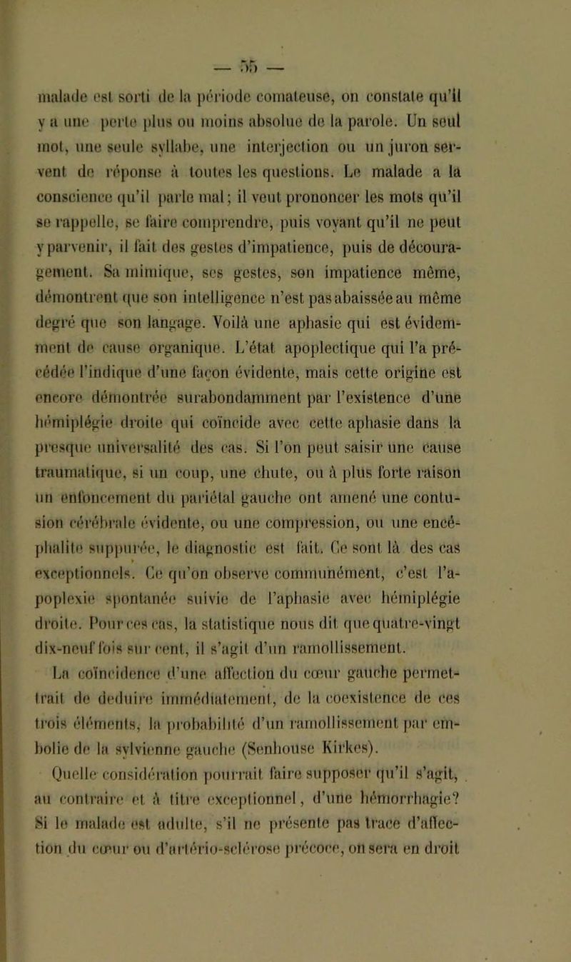 malade est sorti de la période comateuse, on constate qu’il y a une porte plus ou moins absolue de la parole. Un seul mot, une seule syllabe, une interjection ou un juron ser- vent de réponse à toutes les questions. Le malade a la conscience qu’il parle mal; il veut prononcer les mots qu’il se rappelle, se faire comprendre, puis voyant qu’il ne peut y parvenir, il fait dos restes d’impatience, puis de découra- gement. Sa mimique, ses gestes, son impatience môme, démontrent que son intelligence n’est pas abaissée au môme degré que son langage. Voilà une aphasie qui est évidem- ment de cause organique. L’état, apoplectique qui l’a pré- cédée l’indique d’une façon évidente, mais cette origine est encore démontrée surabondamment par l’existence d’une hémiplégie droite qui coïncide avec celle aphasie dans la presque universalité des cas. Si l’on peut saisir une cause traumatique, si un coup, une chute, ou à plus forte raison mi enfoncement du pariétal gauche ont amené une contu- sion cérébrale évidente, ou une compression, ou une encé- phalile supputée, le diagnostic est fait. Ce sont là des cas » exceptionnels. Ce qu’on observe communément, c’est l’a- poplexie spontanée suivie de l’aphasie avec hémiplégie droite. Fourres cas, la statistique nous dit que quatre-vingt dix-neuf fois sur cent, il s’agit d’un ramollissement. La coïncidence d’une affection du cœur gauche permet- trait do déduire immédiatement, de la coexistence de ces trois éléments, la probabilité d’un ramollissement, par em- bolie de la svlvienne gauche (Senhoüse Kirkos). Quelle considération pourrait faire supposer qu’il s’agit, au contraire et à titre exceptionnel, d’une hémorrhagie? Si le malade est adulte, s’il ne présente pas trace d’afïec- tion du cœur ou d'artériosclérose précoce, on sera en droit