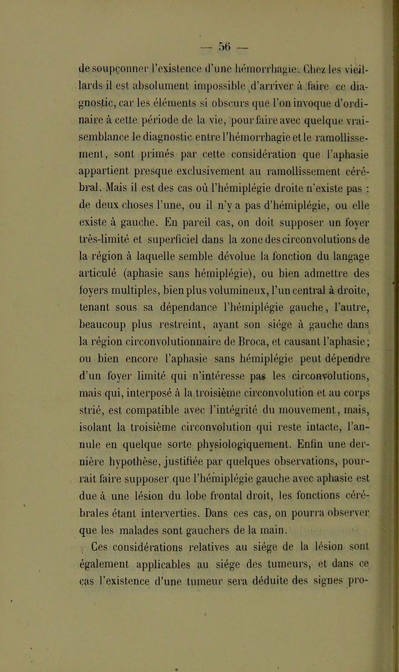 de soupçonner l’existence d’une hémorrhagie-. Chez les vieil- lards il est absolument impossible d’arriver à l'aire ce dia- gnostic, car les éléments si obscurs que l’on invoque d’ordi- naire à cette période de la vie, pour faire avec quelque vrai- semblance le diagnostic entre l’hémorrhagie et le ramollisse- ment, sont primés par cette considération que l’aphasie appartient presque exclusivement au ramollissement céré- bral. Mais il est des cas où l’hémiplégie droite n’existe pas : de deux choses l'une, ou il n’y a pas d’hémiplégie, ou elle existe à gauche. En pareil cas, on doit supposer un foyer très-limité et superficiel dans la zone des circonvolutions de la région à laquelle semble dévolue la fonction du langage articulé (aphasie sans hémiplégie), ou bien admettre des loyers multiples, bien plus volumineux, l’un central à droite, tenant sous sa dépendance l’hémiplégie gauche, l’autre, beaucoup plus restreint, ayant son siège à gauche dans la région circonvolutionnaire de Broca, et causant l’aphasie; ou bien encore l’aphasie sans hémiplégie peut dépendre d’un foyer limité qui n’intéresse pas les circonvolutions, mais qui, interposé à la troisième circonvolution et au corps strié, est compatible avec l’intégrité du mouvement, mais, isolant la troisième circonvolution qui reste intacte, l’an- nule en quelque sorte physiologiquement. Enlin une der- nière hypothèse, justifiée par quelques observations, pour- rait faire supposer que l’hémiplégie gauche avec aphasie est due à une lésion du lobe frontal droit, les fonctions céré- brales étant interverties. Dans ces cas, on pourra observer que les malades sont gauchers de la main. Ces considérations relatives au siège de la lésion sont également applicables au siège des tumeurs, et dans ce cas l’existence d’une tumeur sera déduite des signes pro-