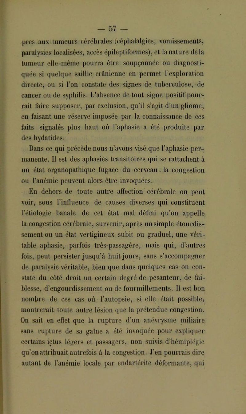 près aux tumeurs cérébrales (céphalalgies, vomissements, paralysies localisées, accès épileptiformes), et la nature delà tumeur elle-même pourra être soupçonnée ou diagnosti- quée si quelque saillie crânienne en permet l’exploration directe, ou si l’on constate des signes de tuberculose, de cancer ou de syphilis. L’absence de tout signe positif pour- rait faire supposer, par exclusion, qu’il s’agit d’un gliome, en faisant une réserve imposée par la connaissance de ces faits signalés plus haut où l’aphasie a été produite par des hydatides. Dans ce qui précède nous n’avons visé que l’aphasie per- manente. Il est des aphasies transitoires qui se rattachent à un état organopathique fugace du cerveau : la congestion ou l’anémie peuvent alors être invoquées. En dehors de toute autre affection cérébrale on peut voir, sous l’influence de causes diverses qui constituent l’étiologie banale de cet état mal défini qu’on appelle la congestion cérébrale, survenir, après un simple étourdis- sement ou un état vertigineux subit ou graduel, une véri- table aphasie, parfois très-passagère, mais qui, d’autres fois, peut persister jusqu’à huit jours, sans s’accompagner de paralysie véritable, bien que dans quelques cas on con- state du côté droit un certain degré de pesanteur, de fai- blesse, d’engourdissement ou de fourmillements. Il est bon nombre de ces cas où l’autopsie, si elle était possible, montrerait toute autre lésion que la prétendue congestion. On sait en effet que la rupture d’un anévrysme miliaire sans rupture de sa gaine a été invoquée pour expliquer certains ictus légers et passagers, non suivis d’hémiplégie qu’on attribuait autrefois à la congestion. J’en pourrais dire autant de l’anémie locale par endartérite déformante, qui