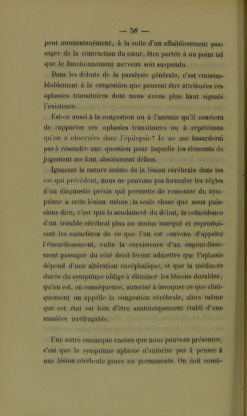 peut, momentanément, à la suite d’un affaiblissement pas- sager de la Contraction du cœur, être portée à un point tel que le fonctionnement nerveux soit suspendu. Dans les débuts de la paralysie générale, c’est vraisem- blablement à la congestion que peuvent être attribuées ces aphasies transitoires dont nous avons plus liant signalé l’existence. Est-ce aussi à la congestion ou à l’anémie qu’il convient de rapporter ces aphasies transitoires ou à répétitions qu'on a observées dans l’épilepsie’? Je ne me hasarderai pas à résoudre une- question pour laquelle les éléments de jugement me font absolument défaut. Ignorant la nature intime de la lésion cérébrale dans les cas qui précèdent, nous ne pouvons pas formuler les règles d’un diagnostic précis qui permette de remonter du sym- ptôme à cette lésion même ; la seule chose que nous puis- sions dire, c’est que la soudaineté du début, la coïncidence d’un trouble cérébral plus ou moins marqué et reprodui- sant les caractères de ce que l’on est convenu d’appeler l’étourdissement, enfin la coexistence d’un engourdisse- ment passager du côté droit feront admettre que l’aphasie dépend d’une altération encéphalique, et que la médiocre durée du symptôme oblige à éliminer les lésions durables, qu’on est, en conséquence, autorisé à invoquer ce que clini- quement on appelle la congestion cérébrale, alors meme «pie col. état est loin d’être anatomiquement établi d’une manière irréfragable. « , # . • « ► t One autre remarque encore que nous pouvons présenter, c’est que le symptôme aphasie M’autorise pas à penser é une lésion cérébrale grave ou permanente. On doit consi-