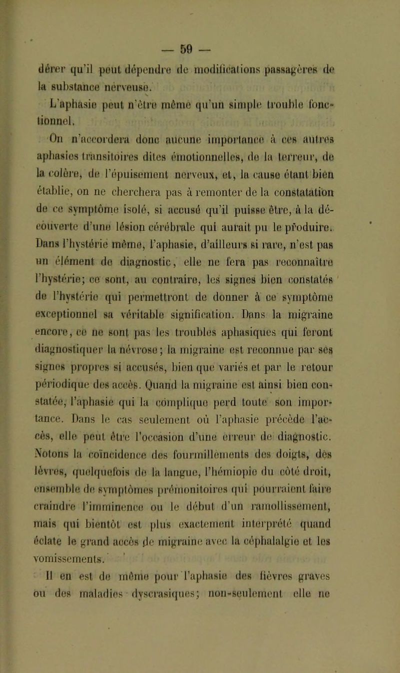 dérer qu’il pout dépendre de niodiilcalions passagères de la substance nerveuse. v L'aphasie peut n’ètru môme qu’un simple trouble fonc* tionnel. On n’accordera donc aucune importance à ces autres aphasies transitoires dites émotionnelles, do lu terreur, de la colore, de l'épuisement nerveux, et, la cause étant bien établie, on ne cherchera pas à remonter de la constatation de ce symptôme isolé, si accusé qu’il puisse être, à la dé- couverte d’une lésion cérébrale qui aurait pu le produire. Dans l’hystérie mémo, l’aphasie, d’ailleurs si rare, n’est pas un élément do diagnostic, elle ne fera pas reconnaître l’hystérie; ce sont, au contraire, les signes bien constatés de l’hystérie qui permettront de donner à ce gymptômo exceptionnel sa véritable signification. Dans la migraine encore, ce ne sont pas les troubles aphasiques qui feront diagnostiquer la névrose; la migraine est reconnue par ses signes propres si accusés, bien que variés et par le retour périodique des accès. Quand la migraine est ainsi bien con- statée, l’aphasie qui la complique perd toute sou impor- tance. Dans le cas seulement où l’aphasie précède l’ac- cès, elle peut être l’occasion d’une erreur de diagnostic. Notons la coïncidence des fourmillements des doigts, dés lèvres, quelquefois de la langue, l’hémiopio du côté droit, ensemble de symptômes prémonitoires qui pourraient faire craindre l’imminence ou le début d’un ramollissement, mais qui bientôt est plus exactement interprété quand éclate le grand accès de migraine avec la céphalalgie et les vomissements. Il en est de môme pour l’aphasie des fièvres graves ou des maladies dyscrasiques; non-seulement elle ne