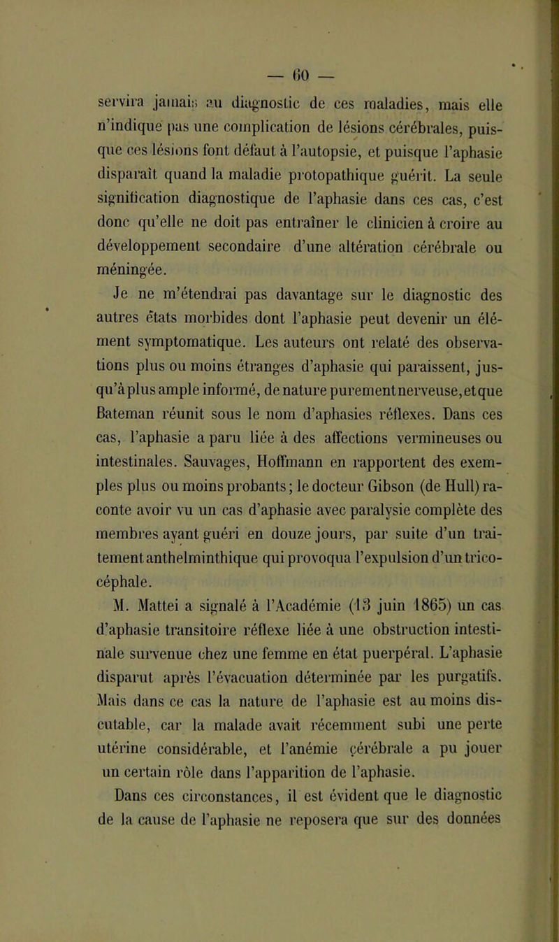 — 00 — servira jamais au diagnostic de ces maladies, mais elle n’indiqué pas une complication de lésions cérébrales, puis- que ces lésions font défaut à l’autopsie, et puisque l’aphasie disparaît quand la maladie protopathique guérit. La seule signification diagnostique de l’aphasie dans ces cas, c’est donc qu’elle ne doit pas entraîner le clinicien à croire au développement secondaire d’une altération cérébrale ou méningée. Je ne m’étendrai pas davantage sur le diagnostic des autres états morbides dont l’aphasie peut devenir un élé- ment symptomatique. Les auteurs ont relaté des observa- tions plus ou moins étranges d’aphasie qui paraissent, jus- qu’àplus ample informé, de nature purementnerveuse,etque Bateman réunit sous le nom d’aphasies réflexes. Dans ces cas, l’aphasie a paru liée à des affections vermineuses ou intestinales. Sauvages, Hoffmann en rapportent des exem- ples plus ou moins probants ; le docteur Gibson (de Hull) ra- conte avoir vu un cas d’aphasie avec paralysie complète des membres ayant guéri en douze jours, par suite d’un trai- tement anthelminthique qui provoqua l’expulsion d’un trico- céphale. M. Mattéi a signalé à l’Académie (13 juin 1865) un cas d’aphasie transitoire réflexe liée à une obstruction intesti- nale survenue chez une femme en état puerpéral. L’aphasie disparut après l’évacuation déterminée par les purgatifs. Mais dans ce cas la nature de l’aphasie est au moins dis- cutable, car la malade avait récemment subi une perte utérine considérable, et l’anémie cérébrale a pu jouer un certain rôle dans l’apparition de l’aphasie. Dans ces circonstances, il est évident que le diagnostic de la cause de l’aphasie ne reposera que sur des données