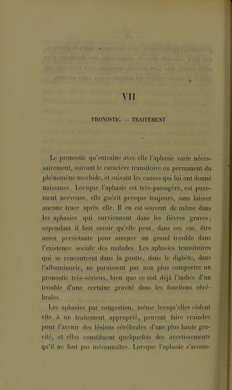 PRONOSTIC - TRAITEMENT Le pronostic qu’entraîne avec elle l’aphasie varie néces- sairement, suivant le caractère transitoire ou permanent du phénomène morbide, et suivant les causes qui lui ont donné naissance. Lorsque l’aphasie est très-passagère, est pure- ment nerveuse, elle guérit presque toujours, sans laisser aucune trace après elle. Il en est souvent de même dans les aphasies qui surviennent dans les lièvres graves ; cependant il faut savoir qu’elle peut, dans ces cas, être assez persistante pour ameper un grand trouble dans l’existence sociale des malades. Les aphasies transitoires qui se rencontrent dans la goutte, dans le digübète, dans l’albuminurie, ne paraissent pas non plus comporter un pronostic très-sérieux, bien que ce soit déjà l’indice d’un trouble d’une certaine gravité dans les fonctions céré- brales. Les aphasies par congestion, même lorsqu’elles cèdent vite à un traitement approprié, peuvent faire craindre pour l’avenir des lésions cérébrales d’une plus haute gra- vi Lé, eL elles constituent quelquefois des avertissements qu'il ne faut pas méconnaître. Lorsque l’aphasie s’àccom-