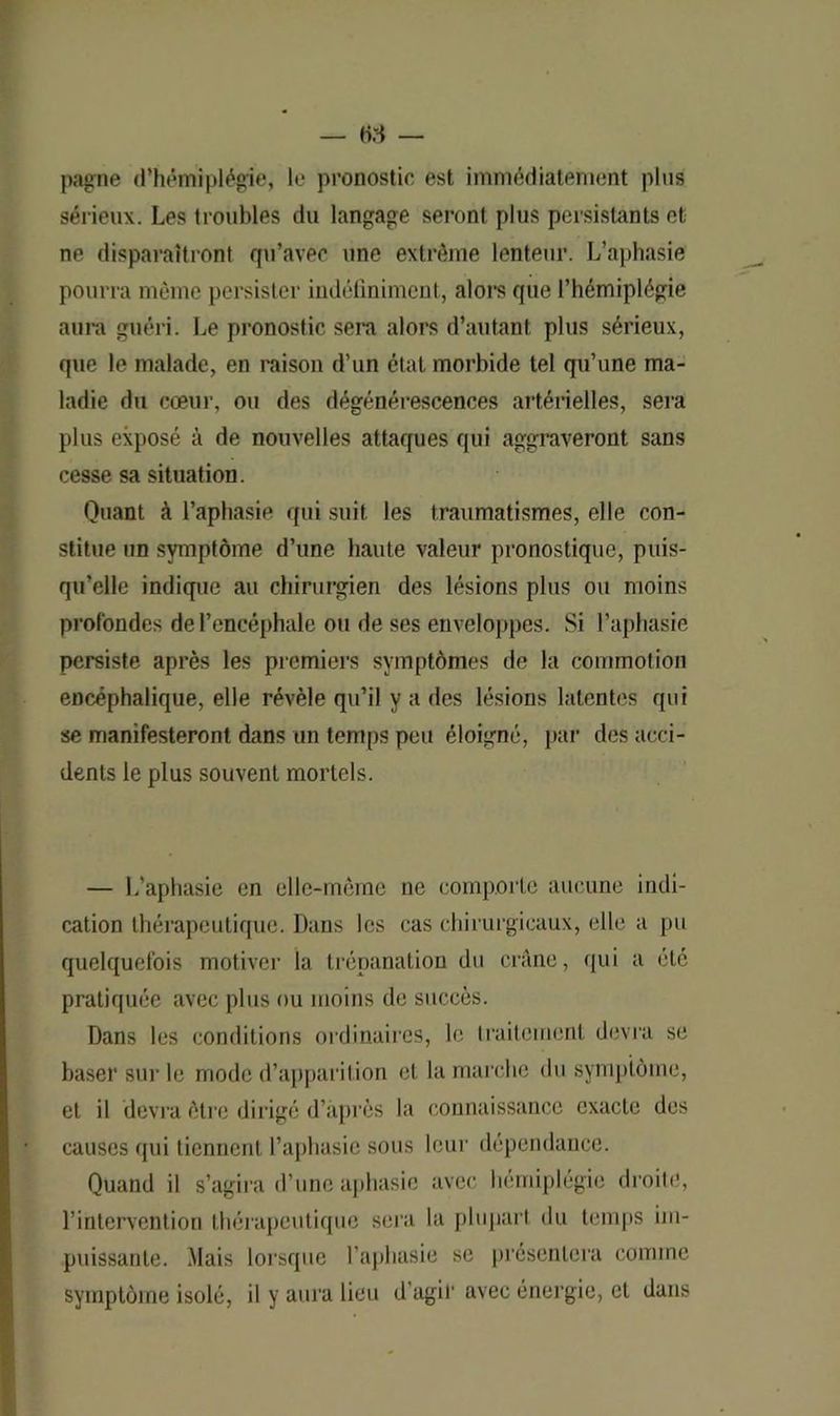pagne d’hémiplégie, le pronostic est immédiatement plus sérieux. Les troubles du langage seront plus persistants et ne disparaîtront qu’avec une extrême lenteur. L’aphasie pourra même persister indéfiniment, alors que l’hémiplégie aura guéri. Le pronostic sera alors d’autant plus sérieux, que le malade, en raison d’un état morbide tel qu’une ma- ladie du cœur, ou des dégénérescences artérielles, sera plus exposé à de nouvelles attaques qui aggraveront sans cesse sa situation. Quant à l’aphasie qui suit les traumatismes, elle con- stitue un symptôme d’une haute valeur pronostique, puis- qu’elle indique au chirurgien des lésions plus ou moins profondes de l’encéphale ou de ses enveloppes. Si l’aphasie persiste après les premiers symptômes de la commotion encéphalique, elle révèle qu’il y a des lésions latentes qui se manifesteront dans un temps peu éloigné, par des acci- dents le plus souvent mortels. — L’aphasie en elle-même ne comporte aucune indi- cation thérapeutique. Dans les cas chirurgicaux, elle a pu quelquefois motiver la trépanation du crâne, qui a été pratiquée avec plus ou moins de succès. Dans les conditions ordinaires, le traitement devra se baser sur le mode d’apparition et la marche du symptôme, et il devra être dirigé d’après la connaissance exacte des causes qui tiennent l’aphasie sous leur dépendance. Quand il s’agira d’une aphasie avec hémiplégie droite, l’intervention thérapeutique sera la plupart du temps im- puissante. Mais lorsque l’aphasie se présentera comme symptôme isolé, il y aura lieu d’agir avec énergie, et dans