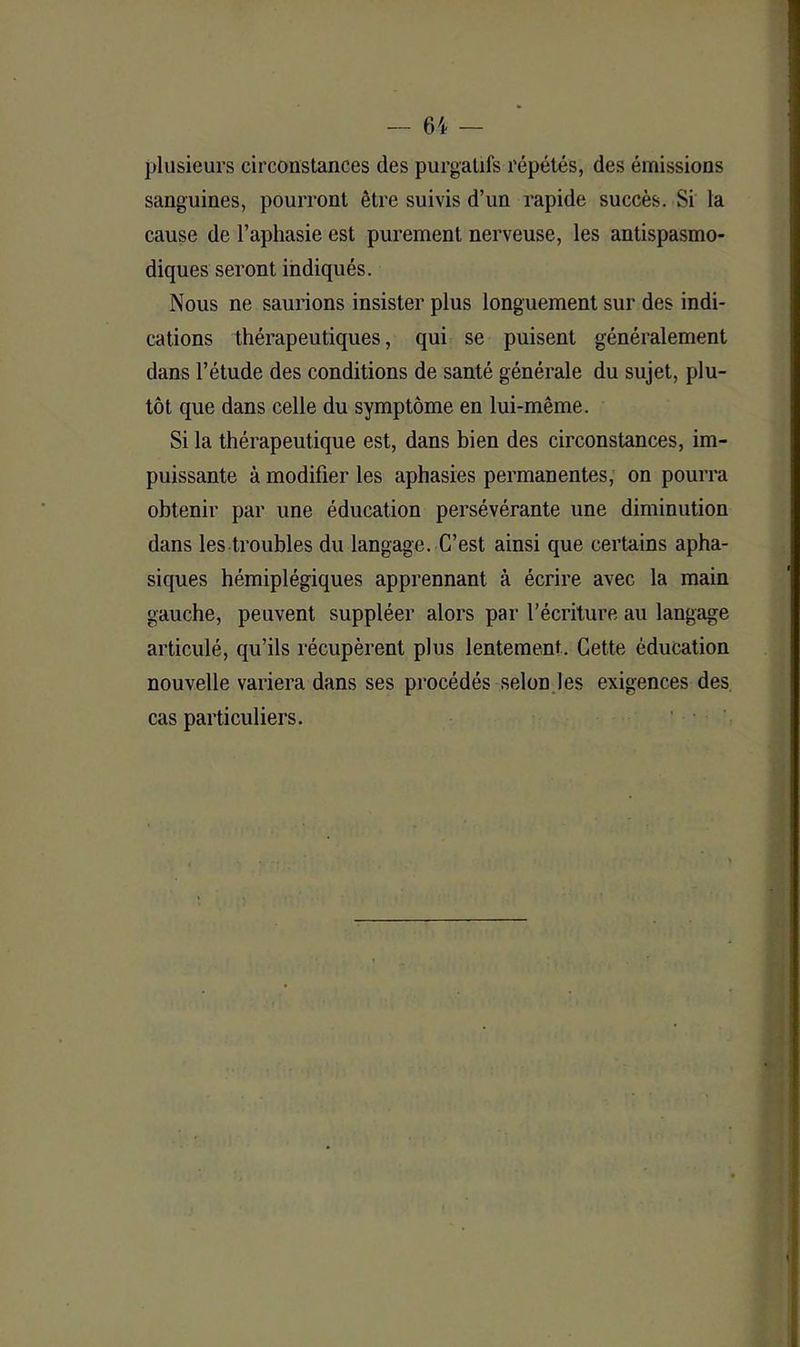 plusieurs circonstances des purgatifs répétés, des émissions sanguines, pourront être suivis d’un rapide succès. Si la cause de l’aphasie est purement nerveuse, les antispasmo- diques seront indiqués. Nous ne saurions insister plus longuement sur des indi- cations thérapeutiques, qui se puisent généralement dans l’étude des conditions de santé générale du sujet, plu- tôt que dans celle du symptôme en lui-même. Si la thérapeutique est, dans bien des circonstances, im- puissante à modifier les aphasies permanentes, on pourra obtenir par une éducation persévérante une diminution dans les troubles du langage. C’est ainsi que certains apha- siques hémiplégiques apprennant à écrire avec la main gauche, peuvent suppléer alors par l’écriture au langage articulé, qu’ils récupèrent plus lentement. Cette éducation nouvelle variera dans ses procédés selon les exigences des cas particuliers.