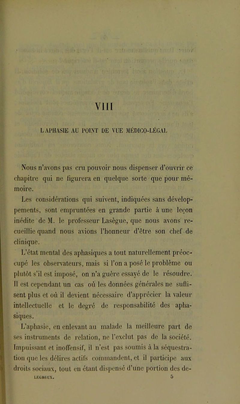 L APHASIE AU POINT DE VUE MÉDICO-LÉGAL Nous n’avons pas cru pouvoir nous dispenser d’ouvrir ce chapitre qui ne figurera en quelque sorte que pour mé- moire. Les considérations qui suivent, indiquées sans dévelop- pements, sont empruntées en grande partie à une leçon inédite de M. le professeur Lasègue, que nous avons re- cueillie quand nous avions l’honneur d’être son chef de clinique. L’état mental des aphasiques a tout naturellement préoc- cupé les observateurs, mais si l’on a posé le problème ou plutôt s’il est, imposé, on n’a guère essayé de le résoudre. Il est cependant un cas où les données générales ne suffi- sent plus et où il devient, nécessaire d’apprécier la valeur intellectuelle et le degré de responsabilité des apha- siques. L’aphasie, en enlevant au malade la meilleure part de ses instruments de relation, ne l’exclut pas de la société. Impuissant et inoffensif, il n’est pas soumis à la séquestra- tion (pie les délires actifs commandent, et il participe aux droits sociaux, tout en étant dispensé d’une portion des de- 1.KGH0UX.