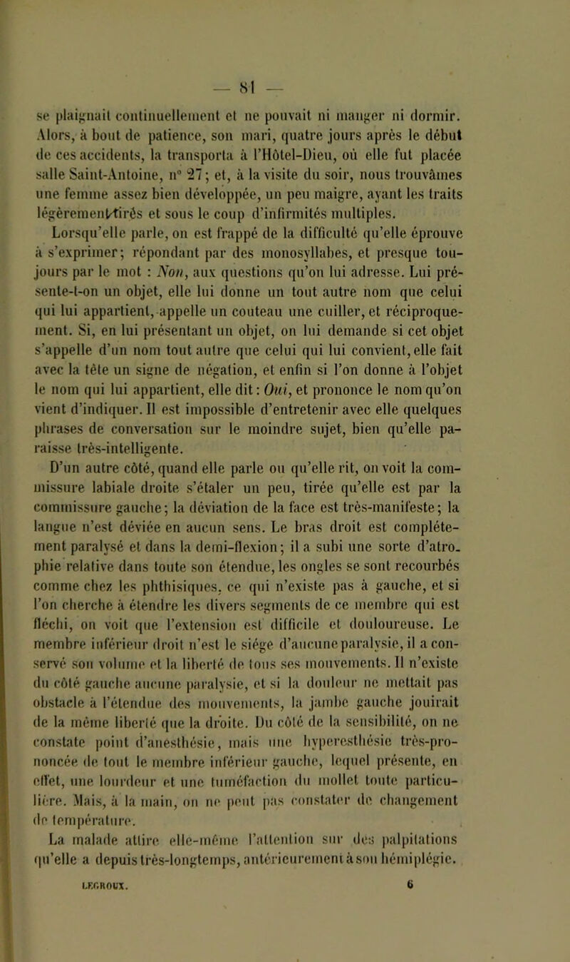 se plaignait continuellement et ne pouvait ni manger ni dormir. Alors, à bout de patience, son mari, quatre jours après le début de ces accidents, la transporta à l’Hôtel-Dieu, où elle fut placée salle Saint-Antoine, n° 27 ; et, à la visite du soir, nous trouvâmes une femme assez bien développée, un peu maigre, ayant les traits légèremenKirés et sous le coup d’infirmités multiples. Lorsqu’elle parle, on est frappé de la difficulté qu’elle éprouve à s’exprimer; répondant par des monosyllabes, et presque tou- jours par le mot : Non, aux questions qu’on lui adresse. Lui pré- senle-t-on un objet, elle lui donne un tout autre nom que celui qui lui appartient, appelle un couteau une cuiller, et réciproque- ment. Si, en lui présentant un objet, on lui demande si cet objet s’appelle d’un nom tout autre que celui qui lui convient, elle fait avec la tète un signe de négation, et enfin si l’on donne à l’objet le nom qui lui appartient, elle dit : Oui, et prononce le nom qu’on vient d’indiquer. Il est impossible d’entretenir avec elle quelques phrases de conversation sur le moindre sujet, bien qu’elle pa- raisse très-intelligente. D’un autre côté, quand elle parle ou qu’elle rit, on voit la com- missure labiale droite s’étaler un peu, tirée qu’elle est par la commissure gauche; la déviation de la face est très-manifeste; la langue n’est déviée en aucun sens. Le bras droit est complète- ment paralysé et dans la demi-flexion; il a subi une sorte d’atro. pliie relative dans toute son étendue, les ongles se sont recourbés comme chez les phthisiques, ce qui n’existe pas à gauche, et si l’on cherche à étendre les divers segments de ce membre qui est fléchi, on voit (pie l’extension est difficile et douloureuse. Le membre inférieur droit n’est le siège d’aucune paralysie, il a con- servé son volume et la liberté de tous ses mouvements. 11 n’existe du côté gauche aucune paralysie, et si la douleur ne mettait pas obstacle k l’étendue des mouvements, la jambe gauche jouirait de la même liberté que la droite. Du côté de la sensibilité, on ne constate point d’anesthésie, mais une hyperesthésie très-pro- noncée de tout le membre inférieur gauche, lequel présente, en effet, une lourdeur et une tuméfaction du mollet toute particu- lière. Mais, à la main, on ne peut pas constater de changement de température. La malade attire, elle-même l’attention sur des palpitations qu’elle a depuis très-longtemps, antérieurement à son hémiplégie. LKC.ROUX. 6