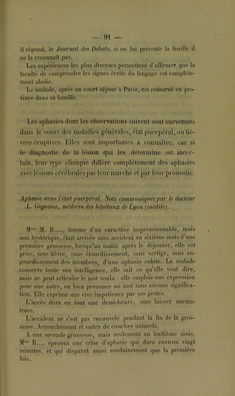 il répond, le Journal des Débats, si on lui présente la feuille il ne la reconnaît pas. Les expériences les plus diverses permettent d’affirmer que la faculté de comprendre les signes écrits du langage est complète- ment abolie. Le malade, après un court séjour à Paris, est retourné en pro- vince dans sa famille. Les aphasies dont les observations suivent sont survenues dans le cours des maladies générales, état puerpéral, ou fiè- vres éruptives. Elles sont importantes à connaître, car si le diagnostic de la lésion qui les détermine est incer- tain, leur type clinique diffère complètement des aphasies avec lésions cérébrales par leur marche et par leur pronostic. Aphasie dans l'état puerpéral. Note communiquée par le docteur L. Gignoux, médecin des hôpitaux de Lyon (inédite). M. IJ...., femme d’un caractère impressionnable, mais non hystérique, était arrivée sans accident au sixième mois d’une première grossesse, lorsqu’un matin après le déjeuner, elle est prise, sans fièvre, sans étourdissement, sans vertige, sans en- gourdissement des membres, d’une aphasie subite. La malade conserve toute son intelligence, elle sait ce qu’elle veut dire, mais ne peut articuler le mot voulu : elle emploie une expression pour une autre, ou bien prononce un mot sans aucune significa- tion. Elle exprime une vive impatience par ses gestes. L’accès dura en tout une demi-heure, sans laisser aucune trace. L’accident ne s’est pas renouvelé pendant la fin de la gros- sesse. Accouchement et suites de couches naturels. A une seconde grossesse, mais seulement au huitième mois, B.... éprouva une crise d’aphasie qui dura environ vingt minutes, et qui disparut aussi soudainement que la première fois.