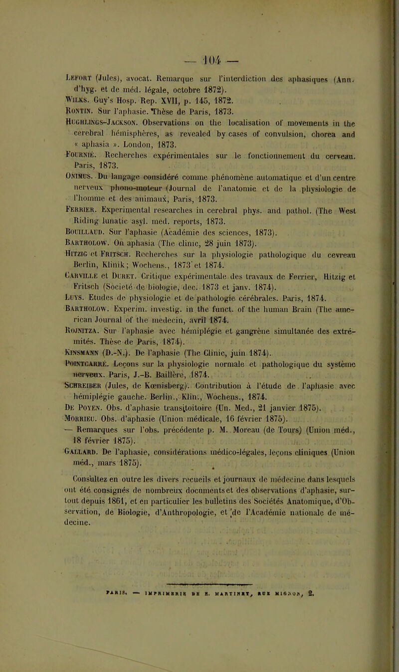 Lkfoht (Juins), avocat. Remarque sur l'interdiction des aphasiques (Ann. d’hyg. et de méd. légale, octobre 1872). Wh.ks. Guy’s Hosp. Rep. XVII, p. 145, 1872. Rontin. Sur l’aphasie. Thèse de Paris, 1873. Hughlings-Jackson. Observations on thc localisation ol' movements in lhe cérébral hémisphères, as révealed by cases of convulsion, chorea and « aphasia ». London, 1873. Fournie. Recherches expérimentales sur le fonctionnement du cerveau. Paris, 1873. Onimus. Du langage considéré comme phénomène automatique et d’un centre nerveux phono-moteur (Journal de l’anatomie et de la physiologie de l’homme et des animaux, Paris, 1873. Fekkier. Experimental researches in cérébral phys. and pathol. (The West lliding lunatic asyl. med. reports, 1873. Bouillaud. Sur l’aphasie (Académie des sciences, 1873). Bartholow. On aphasia (The clinic, 28 juin 1873). Hitzig et Fritsch. Recherches sur la physiologie pathologique du cevreau Berlin, Klinik; Wochens., 1873’et 1874. Car ville et Dlret. Critique expérimentale des travaux de Ferrier, Hitzig et Fritsch (Société de biologie, dec. 1873 et janv. 1874). Luys. Etudes de physiologie et de pathologie cérébrales. Paris, 1874. Bartholow. Experim. investig. in the funct. of the human Brain (The arne- rican Journal of the médecin, avril 1874. Rojnitza. Sur l’aphasie avec hémiplégie et gangrène simultanée des extré- mités. Thèse de Paris, 1874). Kinsmann (D.-1N.). De l’aphasie (The Clinic, juin 1874). Pointcarré. Leçons sur la physiologie normale et pathologique du système nerveux. Paris, J.-B. Baillère, 1874. Schreiber (Jules, de Kœnisberg). Contribution à l’étude de l’aphasie avec hémiplégie gauche. Berlin., Klin., Wochens., 1874. De Poyen. Obs. d’aphasie trausitoitoire (Un. Med., 21 janvier 1875). Morrieu. Obs. d’aphasie (Union médicale, 16 février 1875). — Remarques sur l’obs. précédente p. M. Moreau (de Tours) (Union méd., 18 février 1875). Gallard. De l’aphasie, considérations médico-légales, leçons cliniques (Union méd., mars 1875). Consultez en outre les divers recueils et journaux de médecine dans lesquels ont été consignés de nombreux documents et des observations d’aphasie, sur- tout depuis 1861, et en particulier les bulletins des Sociétés Anatomique, d’Ob- servation, de Biologie, d’Authropologie, et (de l’Académie nationale de mé- decine. mus. — U r MHBHI8 BB B. UAI\T1KKT, Kl MIG.NOK, 2.