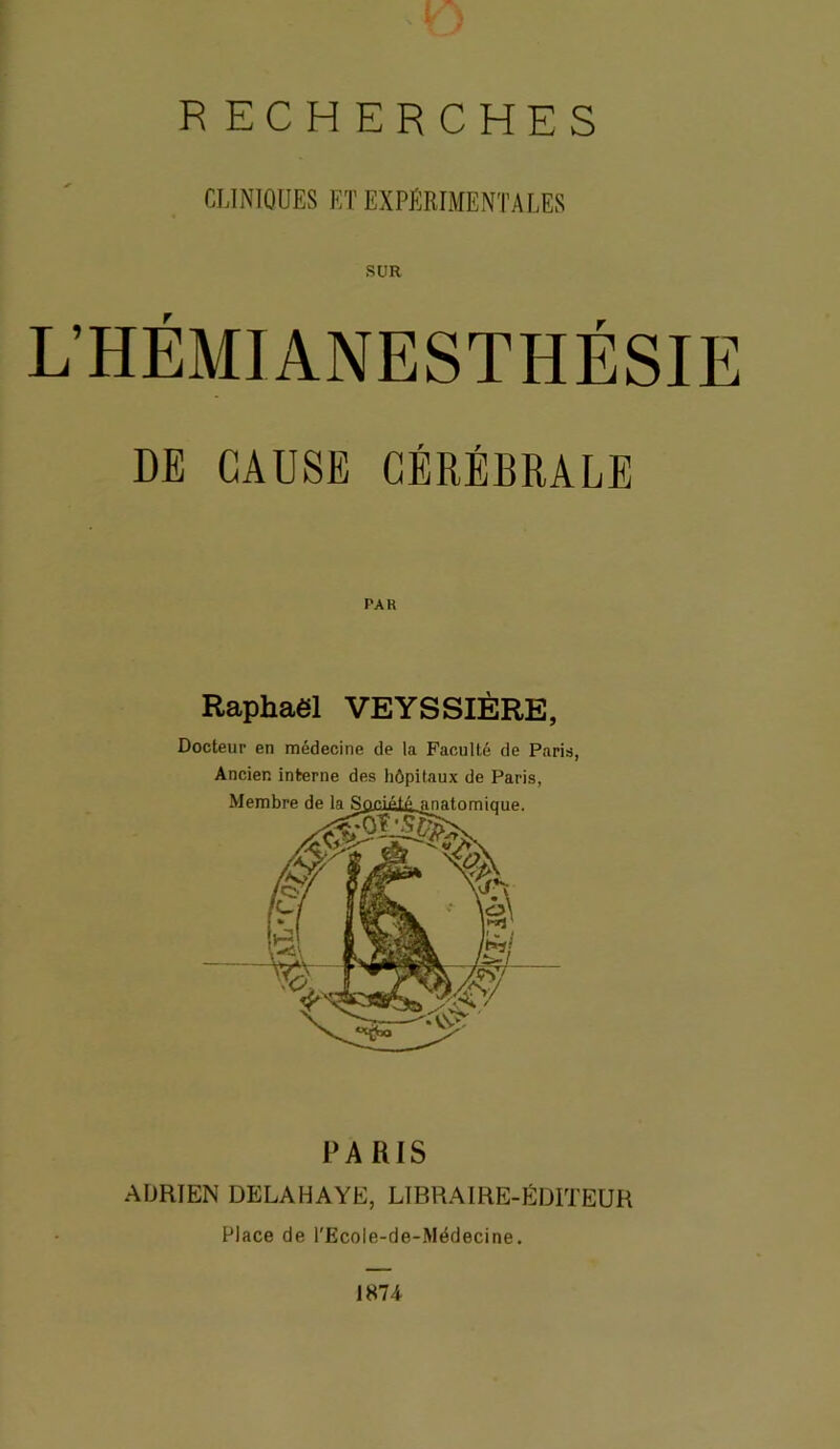 RECHERCHES CLINIQUES ET EXPÉRIMENTALES SUR L’HÉMIANESTHÉSIE DE CAUSE CÉRÉERALE PA K Raphaël VEYSSIÈRE, Docteur en médecine de la Faculté de Paris, Ancien interne des hôpitaux de Paris, PARIS ADRIEN DELAHAYE, LIBRAIRE-ÉDITEUR Place de l'Ecole-de-Médecine. 1874