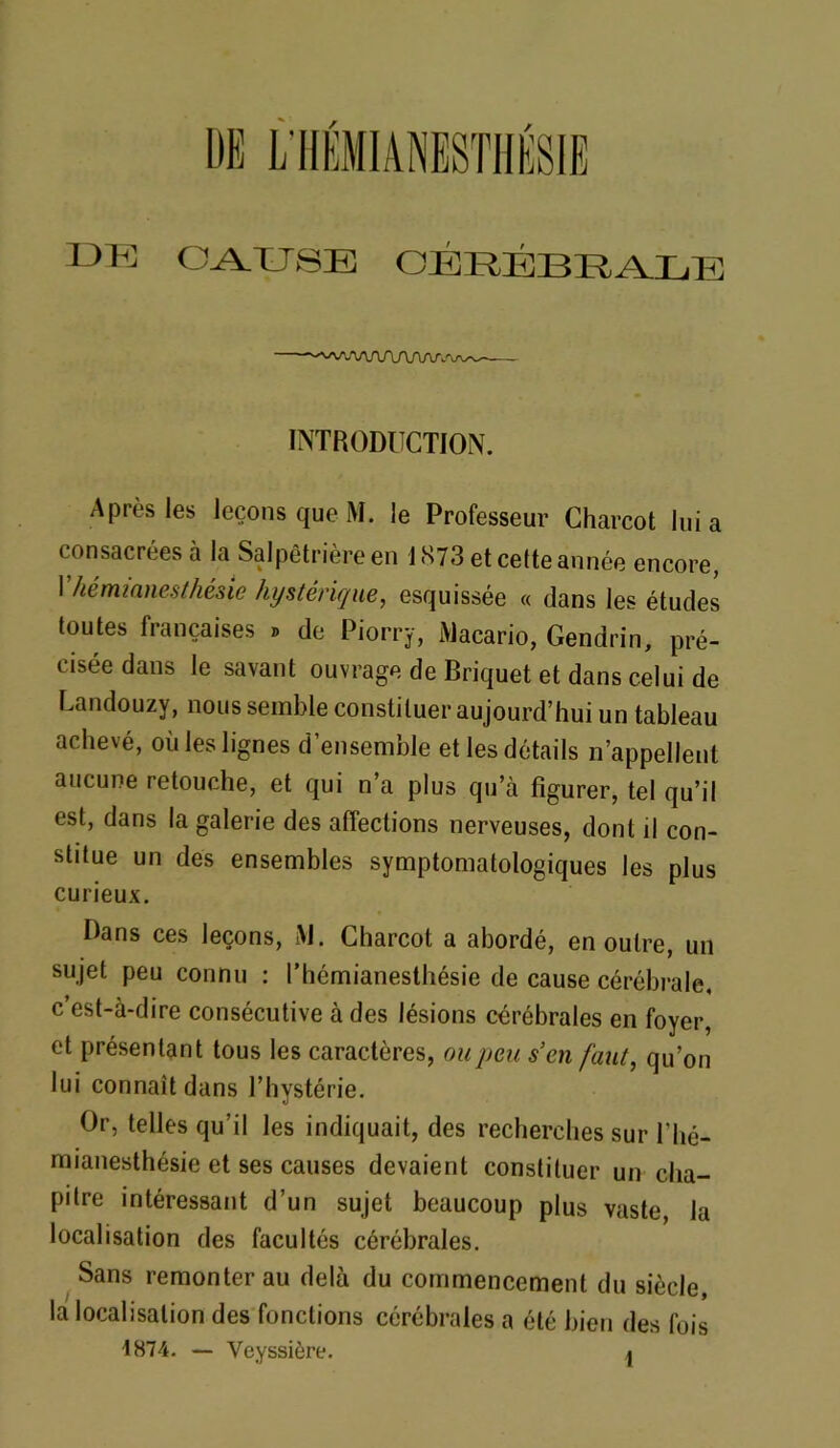 CAUSE CÉRÉBRALE WVWVAAAa INTRODUCTION. Après les leçons que M. le Professeur Charcot lui a consacrées à la Salpêtrière en 1873 et cette année encore, I hémianesthésie hystérique, esquissée « dans les études toutes françaises » de Piorry, Macario, Gendrin, pré- cisée dans le savant ouvrage de Briquet et dans celui de Landouzy, nous semble constituer aujourd’hui un tableau achevé, où les lignes d’ensemble et les détails n’appellent aucune retouche, et qui n’a plus qu’à figurer, tel qu’il est, dans la galerie des affections nerveuses, dont il con- stitue un des ensembles symptomatologiques les plus curieux. Dans ces leçons, M. Charcot a abordé, en outre, un sujet peu connu : l’hémianesthésie de cause cérébrale, c’est-à-dire consécutive à des lésions cérébrales en foyer, et présentant tous les caractères, ou peu s’en faut, qu’on lui connaît dans l’hystérie. Or, telles qu’il les indiquait, des recherches sur l’hé- mianesthésie et ses causes devaient constituer un cha- pitre intéressant d’un sujet beaucoup plus vaste la localisation des facultés cérébrales. Sans remonter au delà du commencement du siècle, la localisation des fonctions cérébrales a été bien des fois 1874. — Veyssière. a