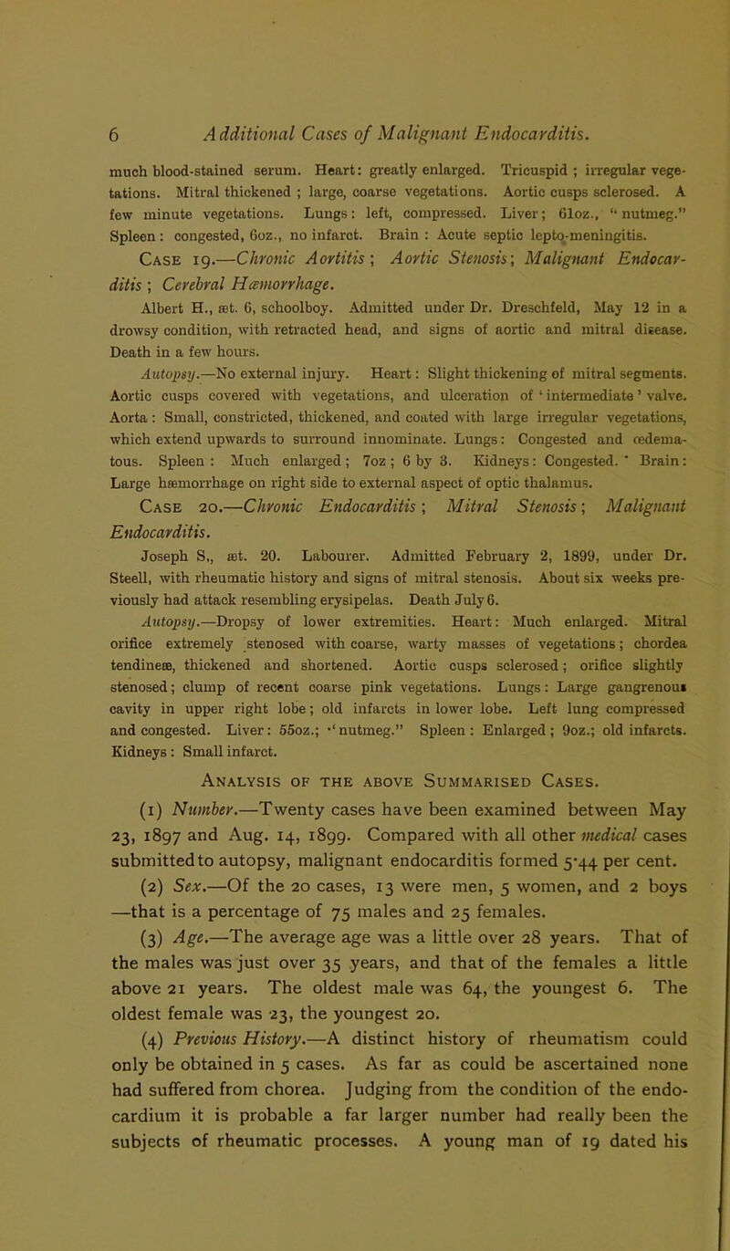 much blood-stained serum. Heart: greatly enlarged. Tricuspid ; irregular vege- tations. Mitral thickened ; large, coarse vegetations. Aortic cusps sclerosed. A few minute vegetations. Lungs: left, compressed. Liver; 61oz., “nutmeg.” Spleen: congested, 6oz., no infarct. Brain : Acute septic lepton-meningitis. Case 19.—Chronic Aortitis; Aortic Stenosis', Malignant Endocar- ditis ; Cerebral Hemorrhage. Albert H., set. 6, schoolboy. Admitted under Dr. Dreschfeld, May 12 in a drowsy condition, with retracted head, and signs of aortic and mitral disease. Death in a few hours. Autopsy.—No external injury. Heart: Slight thickening of mitral segments. Aortic cusps covered with vegetations, and ulceration of ‘ intermediate ’ valve. Aorta : Small, constricted, thickened, and coated with large irregular vegetations, which extend upwards to surround innominate. Lungs: Congested and cedema- tous. Spleen : Much enlarged; 7oz ; 6 by 3. Kidneys: Congested. ' Brain: Large haemorrhage on right side to external aspect of optic thalamus. Case 20.—Chronic Endocarditis; Mitral Stenosis; Malignant Endocarditis. Joseph S,, set. 20. Labourer. Admitted February 2, 1899, under Dr. Steell, with rheumatic history and signs of mitral stenosis. About six weeks pre- viously had attack resembling erysipelas. Death July 6. Autopsy.—Dropsy of lower extremities. Heart: Much enlarged. Mitral orifice extremely stenosed with coarse, warty masses of vegetations; chordea tendinece, thickened and shortened. Aortic cusps sclerosed; orifice slightly stenosed; clump of recent coarse pink vegetations. Lungs: Large gangrenous cavity in upper right lobe; old infarcts in lower lobe. Left lung compressed and congested. Liver: 55oz.; •‘nutmeg.” Spleen: Enlarged; 9oz.; old infarcts. Kidneys: Small infarct. Analysis of the above Summarised Cases. (1) Number.—Twenty cases have been examined between May 23, 1897 and Aug. 14, 1899. Compared with all other medical cases submitted to autopsy, malignant endocarditis formed 5-44 per cent. (2) Sex.—Of the 20 cases, 13 were men, 5 women, and 2 boys —that is a percentage of 75 males and 25 females. (3) Age.—The average age was a little over 28 years. That of the males was just over 35 years, and that of the females a little above 21 years. The oldest male was 64, the youngest 6. The oldest female was 23, the youngest 20. (4) Previous History.—A distinct history of rheumatism could only be obtained in 5 cases. As far as could be ascertained none had suffered from chorea. J udging from the condition of the endo- cardium it is probable a far larger number had really been the subjects of rheumatic processes. A young man of 19 dated his